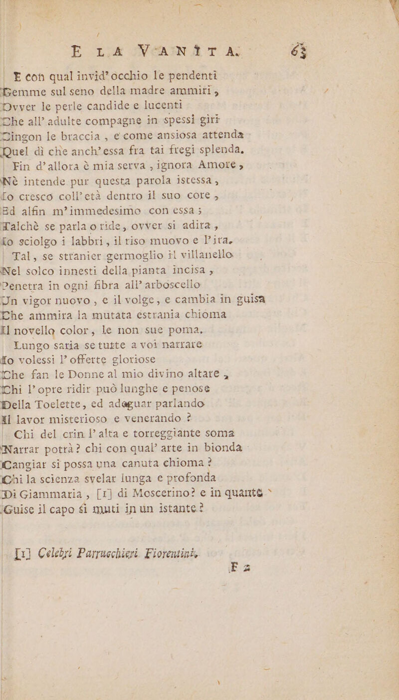 | E con qual invid’occhio le pendenti emme sul seno della madre ammiti, Pvver le perle candide e lucenti he all’ adulte compagne in spessi gir? Dingon le braccia , e come ansiosa attenda Ruel dì che anch'essa fra tai fregi splenda, Fin d’allota è mia serva , ignora Amote , Nè intende pur questa parola istessa , [o cresco coll’età dentro il suo core , Ed alfin m’immedesimo con essa; Talchè se parla oride, ovver si adira, To sciolgo i labbri, il riso muovo e lita. Tal, se stranier germoglio îl villanello Nel solco innesti della pianta incisa ; Penetra in ogni fibra all’ arboscello Un vigor nuovo , e il volge, e cambia in guisa Che ammira la mutata estrania chioma EI novella color, le non sue poma. Lungo satia se tutte a voi narrare [o volessi 1’ offerte gloriose che fan le Donne al mio divino altare , Chi l’opre ridir può lunghe e penose Della Toelette, ed adaguar parlando XI lavor misterioso e venerando ? Chi del crin l’ alta e torreggiante soma ‘Narrar pottà? chi con qual’ arte in bionda - Cangiar si possa una canuta chioma ? Chi la scienza svelar lunga e profonda Di Giammaria , [1] di Moscerino? e in quante “ iGuise il capo fi muti inun istante? Tx] Celebri Parrucchieri Fiorentini, È &amp;