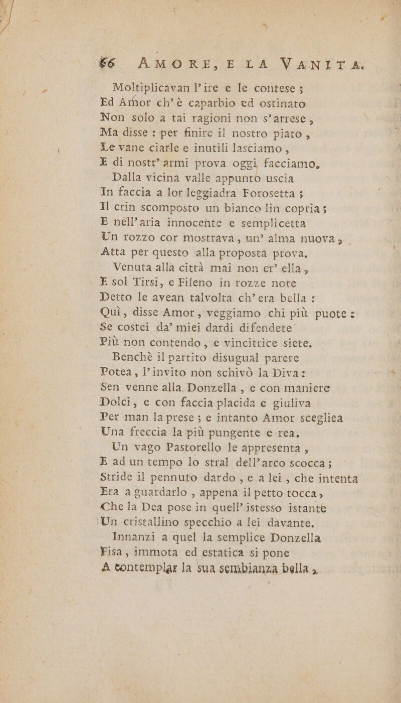 6 AMORE, E LA VANITA: Moltiplicavan l’ire e le contese; Ed Armor ch'è caparbio ed ostinato Non solo a tai ragioni non s’arrese, Ma disse : per finire il nostro piato , Le vane ciarle e inutili lasciamo, E di nostt’ armi prova oggi facciamo, Dalla vicina valle appunto uscia In faccia a lor leggiadra Forosetta 5 Il crin scomposto un bianco lin copria; E nell’aria innocente e semplicetta Un rozzo cor mostrava, un? alma nuova, | Atta per questo ‘alla proposta prova, Venuta allà città mai non er’ ella, E sol Tirsi, e Fileno in rozze note Detto le avean talvolta ch’era bella £ Quì, disse Amor, veggiamo chi più puote: Se costei da’ miei dardi difendete Più non contendo, e vincitrice siete. Benchè il partito disugual parere Potea, l’invito non schivò la Diva: Sen venne alla Donzella, e con maniere Dolci, e con faccia placida e giuliva Per man la prese ; e intanto Amor scegliea Una freccia la più pungente e rea. Un vago Pastorello le appresenta , E ad un tempo lo stral dell’arco scocca; Stride il pennuto dardo , e a lei , che intenta Era a guardarlo , appena il petto tocca, Che la Dea pose in quell’ istesso istante Innanzi a quel la semplice Donzella Fisa, immota ed estatica si pone fi contemplar la sua sembianza bella ,,