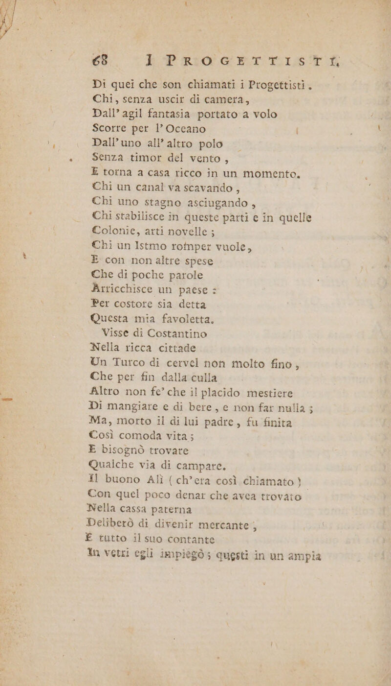 63 E PRIOGETTRISTÙ Di quei che son chiamati i Progettisti. Chi, senza uscir di camera, Dall’ agil fantasia portato a volo Scorre per l’ Oceano Dall’uno all’ altro polo Senza timor del vento, E torna a casa ricco in un momento. Chi un canal va scavando , Chi uno stagno asciugando , Chi stabilisce in queste patti e in quelle Colonie, arti novelle; Chi un Istmo rotnper vuole, E con non altre spese Che di poche parole Arricchisce un paese : Per costote sia detta Questa mia favoletta. Visse di Costantino Nella ricca cittade Un Turco di cervel non molto fino, Che per fin dalla culla Altro non fe’ che il placido mestiere Di mangiare e di bere, e non far nulla ; Ma, motto il di lui padre, fu finita Così comoda vita; E bisognò trovare Quaiche via di campare. Il buono Alì ( ch’era così chiamato}. Con quel poco denar che avea trovato Nella cassa paterna Deliberò di divenir mercante È È tutto il suo contante ln vetri egli impiegò; questi in un ampia