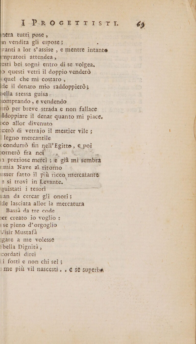 nera tutti pose, m vendita gli espose; . zanti a lor s’assise , e mentre intante mpratoti attendea, esti bei sogni entro di se volgea, D questi vetri il doppio venderò «quel che mi costato , de il denaro mio raddoppierò; bella stessa guisa. xomprando , e vendendo tirò per breve strada e non faliace Midoppiare il denar quanto mi piace. co allor divenuto cerò di vetrajo il mestier vile ; | legno mercantile «condutrò fin rar € poi bornerò fra noi s, in preziose metci ; ‘e ‘giù n mi sembra vmia Nave alritotno sesser fatto il più ricco, mercatante e si trovi in Levante. juistati i tesori cecina van da cercar gli onoti; ide lasciata allor ia mercatura Bassà da tre code er creato io voglio : ‘se pieno d’orgoglio Visir Mustafà agare a me volessé bella Dignità, cordati dirci i fosti e non chisei; N i me più vil nascesti. , € $e superbe