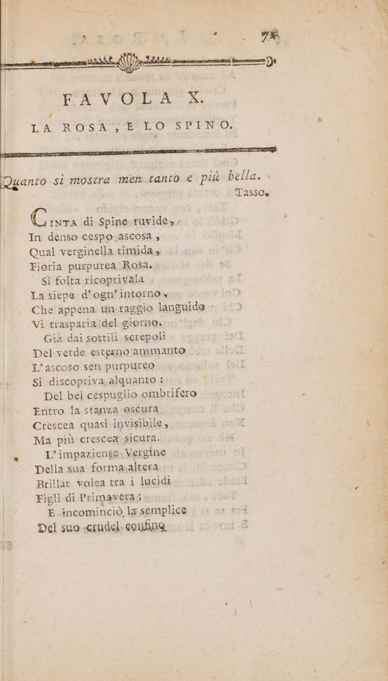 = criari rezza pati scremato nora a CAVOLA:. 4a L'A ROSETO EZIIOSP ENTO, Quanto si mostra men-tanio € più bella. » Ser Tassoe Giù di Spine ruvide», In denso cespo.ascosa , Qual verginella timida, Fioria purpurea Rosa. © Sì folta ricoprivala La siepe d’ogn’interno, Che appena un. raggio languide Vi trasparia:del. giorno. Già dai sottili serepoli Del verde estginoammanto 1? ascoso Sen purpureo ‘Si discopriva alquanto : Del bel cespuglio ombrifero Entro la stanza escuta. Crescea quasi invisibile, 3 Ma più crescea sicura. 7; è L’ impaziente. Vergine Della sua forma;altera Brillar volea tra i lucidi biz Figli di Primavera; E incominciò la semplice , ped Del suo «crudel. confino,