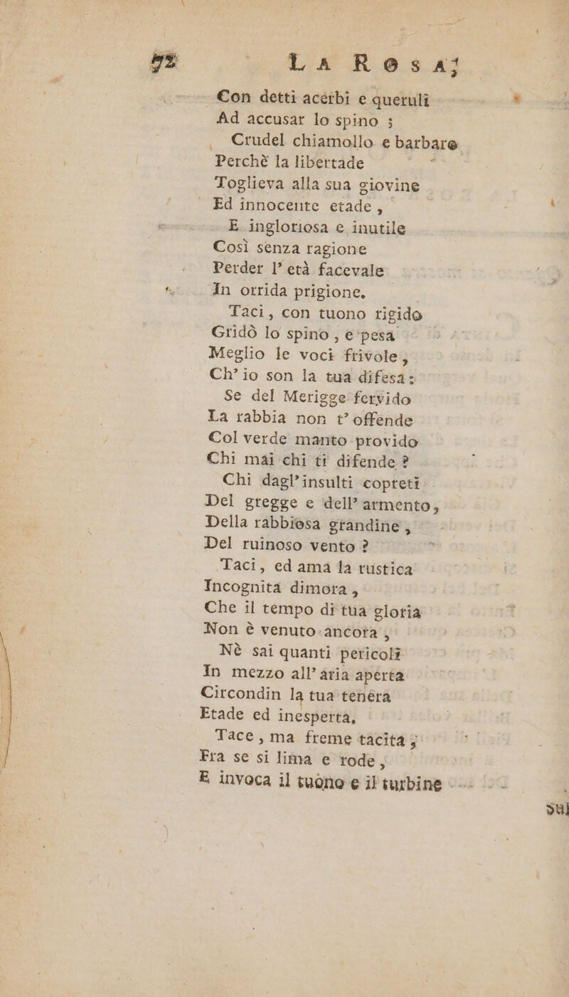 o La Rosa; €on detti acerbi e queruli * Ad accusar lo spino ; Crudel chiamollo e barbare Toglieva alla sua giovine Ed innocente etade, E inglotiosa e inutile Così senza ragione Perder l’ età facevale 16 In orrida prigione. Taci, con tuono rigido Gridò lo spino, e'pesa Meglio le voci frivole; Ch’ io son la tua difesa: Se del Merigge'fervido La rabbia non t’ offende Col verde manto provido Chi mai chi ti difende ? Chi dagl’insulti copreti Del gregge e dell’ armento, Della rabbiosa grandine, Del ruinoso vento ? Taci, ed ama la rustica Incognita dimora, Che il tempo di tua gloria Non è venuto. ancota , Nè sai quanti pericoli In mezzo all’atia aperta Circondin la tua tenéra Etade ed inesperta, Tace, ma freme tacita; Fra se si lima e rode ; E invoca il tuono e il turbine «i su)