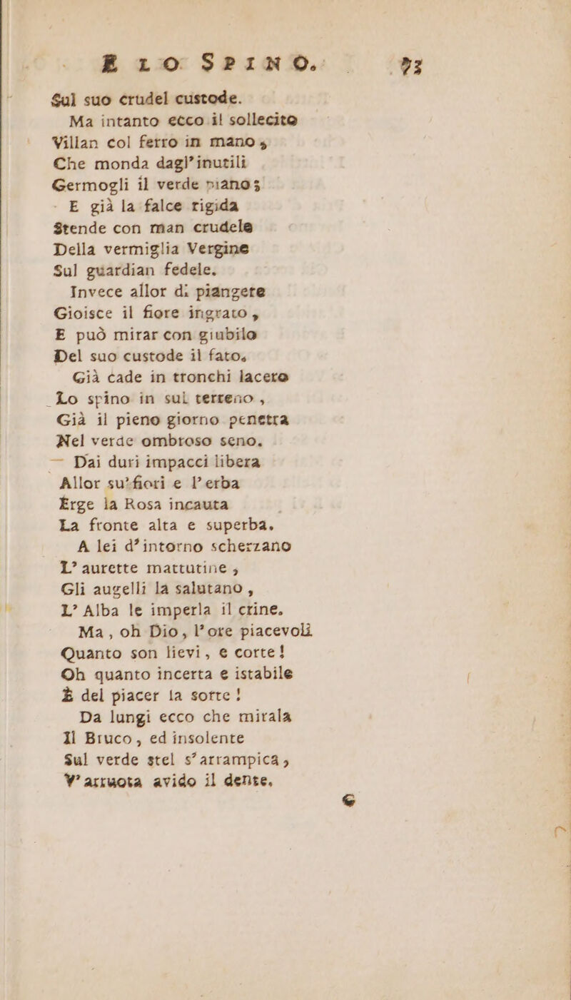 E LO SPINO. _ è; Sul suo crudel custode. Ma intanto ecco il sollecito Villan col ferro in mano, Che monda dagl’inutili Germogli il verde piano; - E già la falce rigida Stende con man crudela Della vermiglia Vergine Sul guardian fedele. Invece allor di piangete Gioisce il fiore irigrato , E può mirar con giubilo Del suo custode il fato, Già cade in tronchi lacero _Lo spino in sul terreno, Già il pieno giorno penetra Nel verde ombroso seno. — Dai duri impacci libera Allor su*fiori e l'erba Érge la Rosa incauta La fronte alta e superba. A lei d’intorno scherzano IL’ aurette mattutine; Gli augelli la salutano, L’ Alba le imperla il crine. Ma, oh Dio, l’ore piacevoli Quanto son lievi, € corte! ©h quanto incerta e istabile È del piacer la sorte! Da lungi ecco che mirala Ii Bruco, ed insolente Sul verde stel s’arrampica, W°asruota avido il dente,