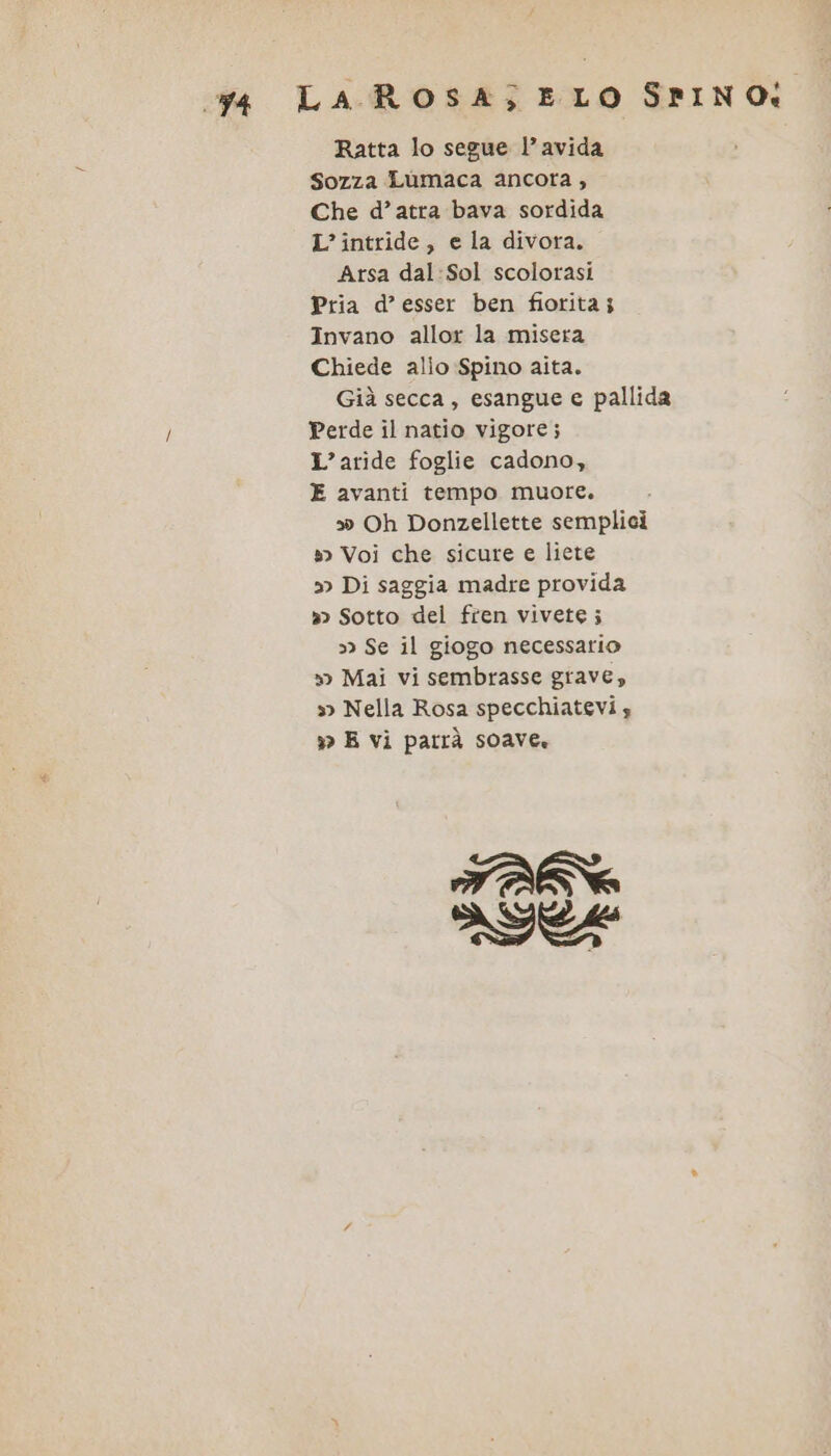 cga LA ROSA; ELO SPINO: Ratta lo segue l’avida Sozza Lumaca ancora; Che d’atra bava sordida L’intride, e la divora. Arsa dal:Sol scolorasi Pria d’esser ben fiorita; Invano allor la misera Chiede alio Spino aita. Già secca, esangue e pallida Perde il natio vigore; L’aride foglie cadono, E avanti tempo muore. s» Oh Donzellette semplici » Voi che sicure e liete »&gt; Di saggia madre provida » Sotto del fren vivete; 3) Se il giogo necessario »&gt; Mai vi sembrasse grave, »&gt; Nella Rosa specchiatevi x E vi parrà soave. TANN IC