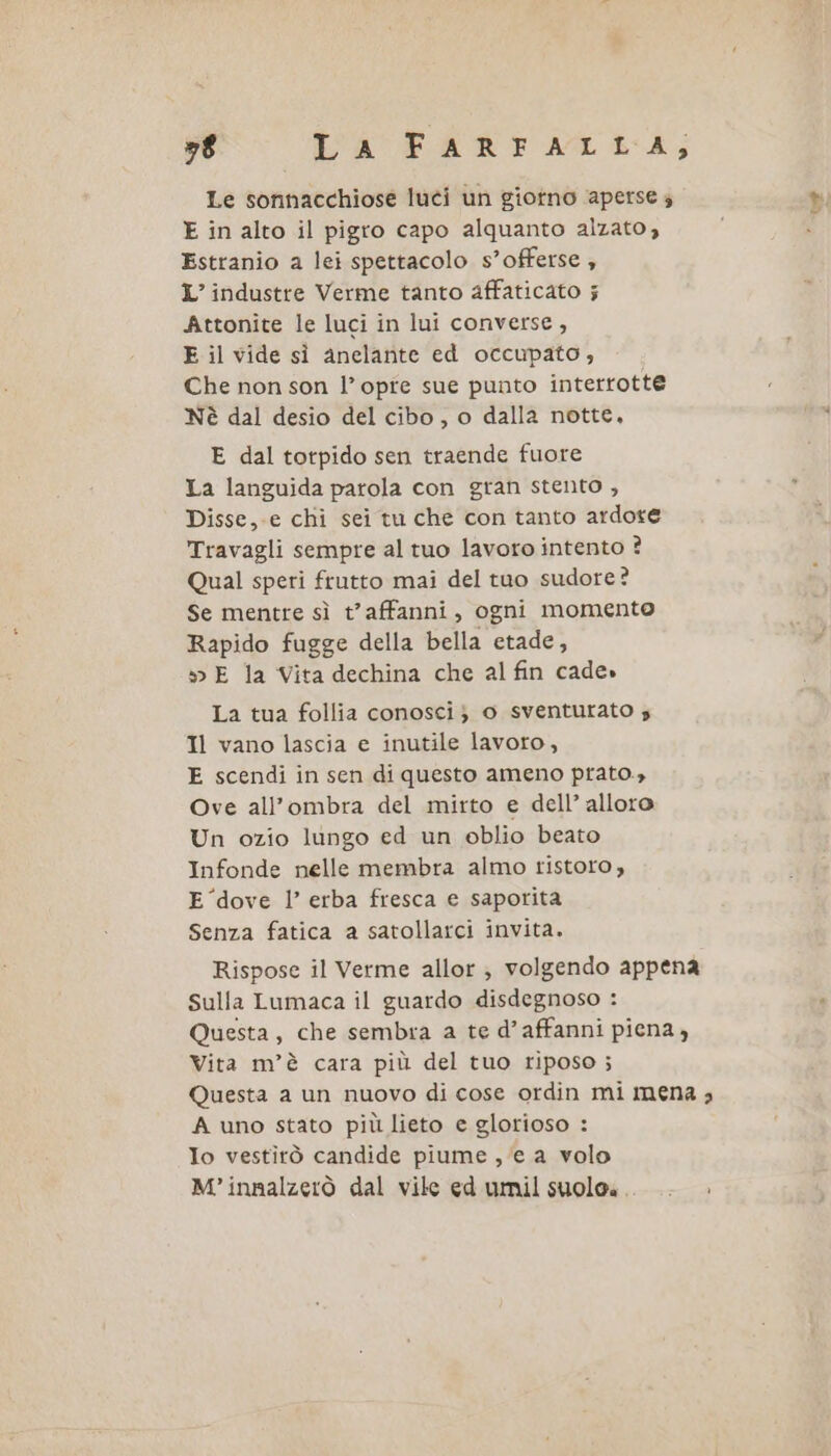 78 CA FARFALLA; Le sonnacchiose luci un giotno aperse 4 E in alto il pigro capo alquanto alzato, Estranio a lei spettacolo s’offerse ; L’industre Verme tanto affaticato 5 Attonite le luci in lui converse, E il vide sì anelante ed occupato, Che non son l’opre sue punto interrotte Nè dal desio del cibo, o dalla notte, E dal totpido sen traende fuore La languida parola con gran stento , Disse, e chi sei tu che con tanto ardore Travagli sempre al tuo lavoro intento ? Qual speri frutto mai del tuo sudore? Se mentre sì t’affanni, ogni momento Rapido fugge della bella etade, »&gt; E la Vita dechina che al fin cade» La tua follia conosci} o sventurato s Il vano lascia e inutile lavoro, E scendi in sen di questo ameno prato.» Ove all'ombra del mirto e dell’ alloro Un ozio lungo ed un oblio beato Infonde nelle membra almo ristoro, E ‘dove l’ erba fresca e saporita Senza fatica a satollarci invita. Rispose il Verme allor ; volgendo appena Sulla Lumaca il guardo disdegnoso : Questa, che sembra a te d’affanni piena , Vita m’è cara più del tuo riposo; Questa a un nuovo di cose ordin mi mena ; A uno stato più lieto e glorioso : Io vestirò candide piume , ‘e a volo M°innalzerò dal vile ed umil suoloa.. .. &gt;»