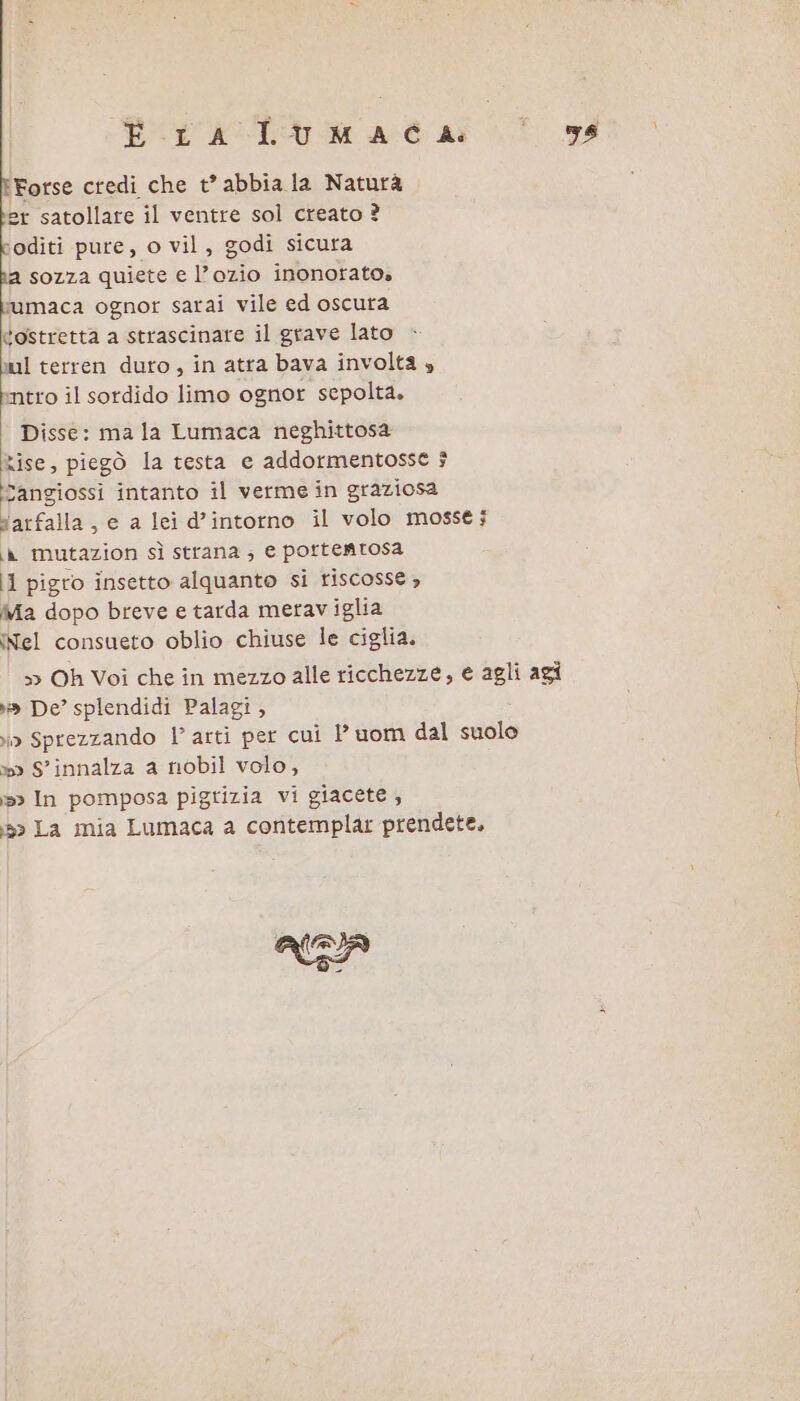 È LA LUMAEG di ‘Forse credi che t° abbia la Naturà er satollare il ventre sol creato ? ‘oditi pure, o vil, godi sicura a sozza quiete e l’ozio inonotato» bumaca ognor sarai vile ed oscura tostretta a strascinare il grave lato mul terren duto, in atra bava involta » intro il sordido limo ognor sepolta. Disse: ma la Lumaca neghittosa Rise, piegò la testa e addormentosse ? Sangiossi intanto il verme in graziosa sarfalla, e a lei d’intorno il volo mosse; ia mutazion sì strana; e portemtosa id pigro insetto alquanto si riscosse , Ma dopo breve e tarda meraviglia INel consueto oblio chiuse le ciglia. &gt; Oh Voi che in mezzo alle ricchezze, e agli agi »» De’ splendidi Palagi, ir Sprezzando |’ arti per cui 1’ uom dal suole »» S'innalza a nobil volo, &gt; In pomposa pigrizia vi giacete , 5» La mia Lumaca a contemplar prendete. ARA