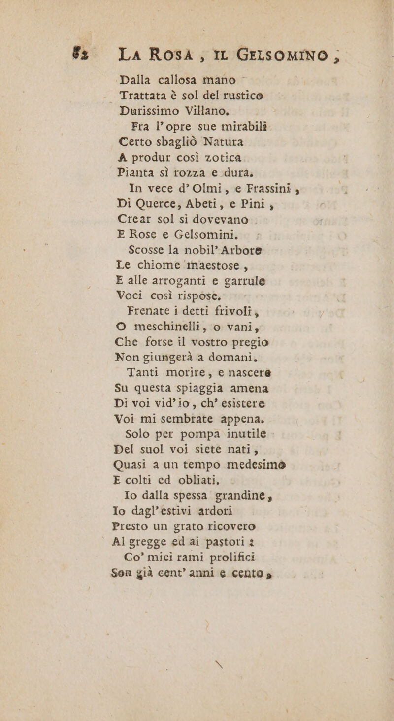 Trattata è sol del rustico Durissimo Villano, Fra l’opre sue mirabili Certo sbagliò Natura A produr così zotica Pianta sì rozza e dura; In vece d’ Olmi, e Frassini , Di Querce, Abeti, e Pini; Crear sol si dovevano E Rose e Gelsomini. Scosse la nobil’ Arbote Le chiome maestose, E alle arroganti e garrule Voci così rispose, Frenate i detti frivoli, O meschinelli, o vani, Che forse il vostro pregio Non giungerà a domani. Tanti morire, e nascere Su questa spiaggia amena Di voi vid’io, ch’ esistere Voi mi sembtate appena. Solo per pompa inutile Del suol voi siete nati, Quasi a un tempo medesimo E colti ed obliati. Io dalla spessa grandine, Io dagl’estivi ardori Presto un grato ricovero Al gregge ed ai pastori 2 Co’ miei rami prolifici Son già cent’ anni e cento s