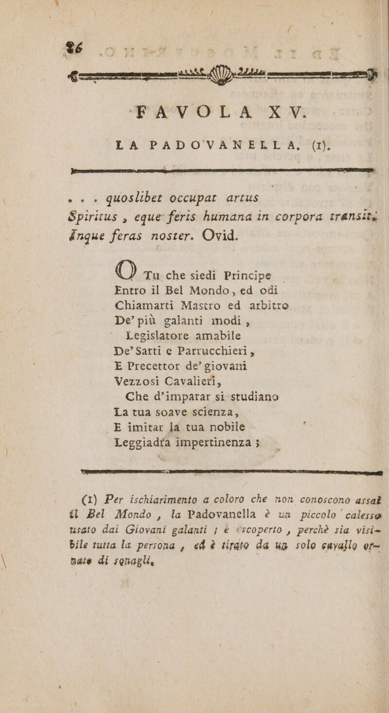 f 6 7 &lt;A ‘FAVOLA XV. LA PADOVANELLA., (1). + + » quoslibet occupat artus Spiritus , eque feris humana in corpora transita Inque feras noster. Ovid. O Tu che siedi Principe | Entro il Bel Mondo, ed odi Chiamarti Mastro ed arbitro De’ più galanti modi , Legislatore amabile De’ Sarti e Parrucchieri, E Precettor de’ giovani Vezzosi Cavalieri, Che d’imparar si studiano La tua soave scienza, E imitar la tua nobile Leggiadra impertinenza ; È celti caazet inte. ______] (1) Per ischiarimento a coloro che non conoscono assat il Bel Mondo, la Padovanella è un piccolo’ calesso usato dai Giovani galanti ; è scoperto , perchè sia visi= bile tutta la persona , ed è tirato da ug solo cavallo or= nate di sonagli,