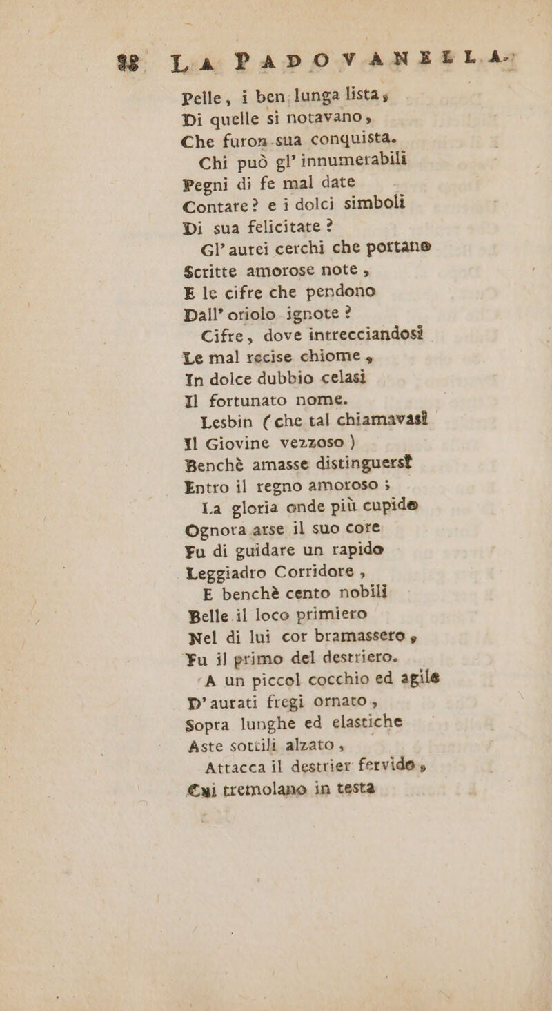 $ La PADOVANELLA; Pelle, i ben:lunga lista, Di quelle si notavano , Che furon.sua conquista. Chi può gl’ innumerabili Pegni di fe mal date Contare? e i dolci simboli Di sua felicitate ? Gl’ aurei cerchi che portan® Scritte amorose note , E le cifre che pendono Dall’ oriolo ignote ? Cifre, dove intrecciandosi Le mal recise chiome 4 In dolce dubbio celasi Il fortunato nome. Lesbin (che tal chiamavasî. Il Giovine vezzoso ) Benchè amasse distinguersì Entro il regno amoroso ; La gloria ande più cupide Ognota arse il suo core Fu di guidare un rapido Leggiadro Corridare , E benchè cento nobili Belle il loco primiero Nel di lui cor bramassero » Fu il primo del destriero. ‘A un piccol cocchio ed agile ©’ aurati fregi ornato , sopra lunghe ed elastiche Aste sottili alzato, Attacca il destrier fervida, ui tremolano in testa