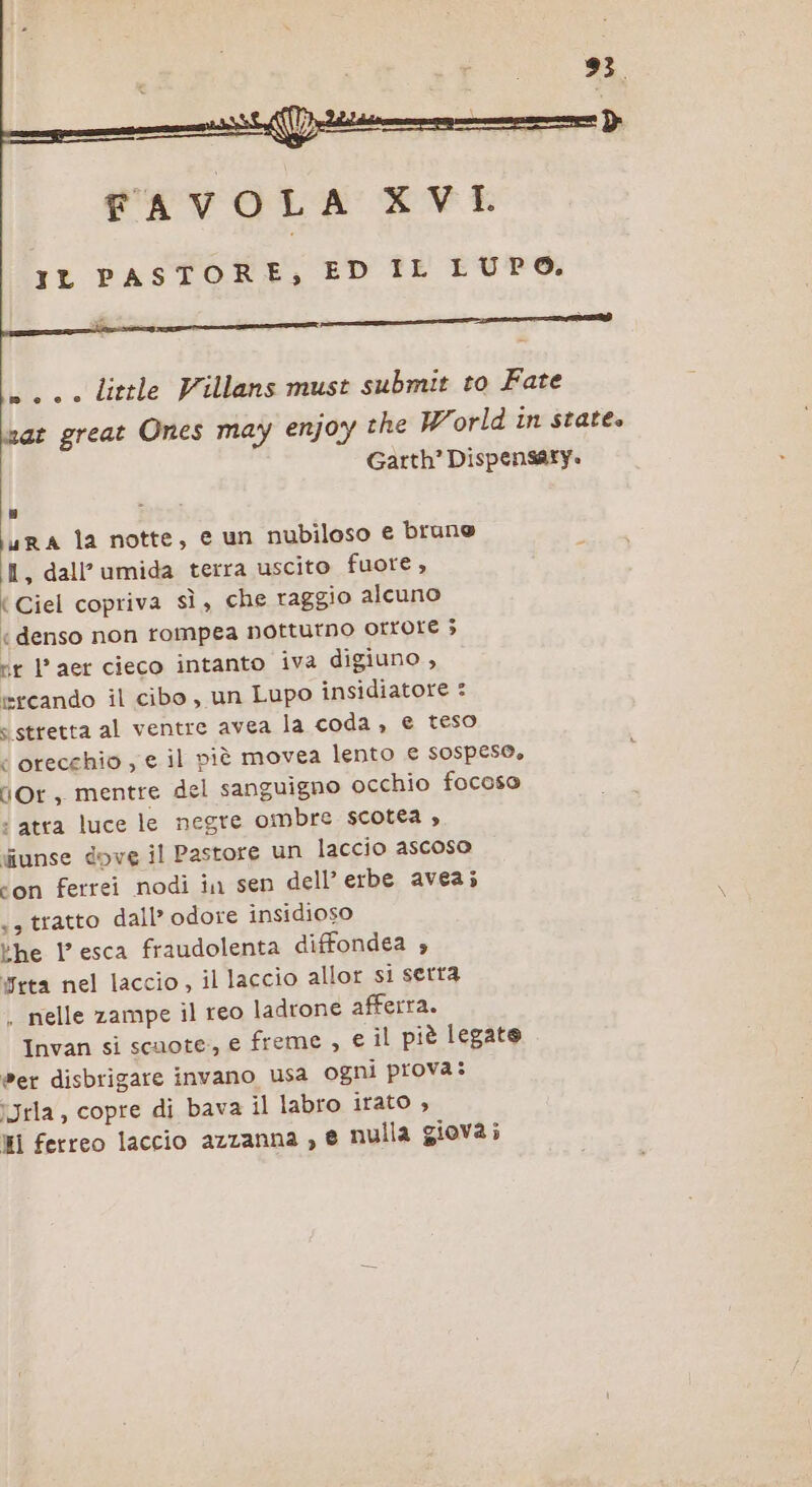 FAVOLA XVI IL PASTORE, ED IL LUPO. e scene litrle Villans must submit to Fate war great Ones may enjoy che World in state» Garth? Dispensarty. L Rei ura la notte, e un nubiloso € brune I, dall° umida terra uscito fuore , { Ciel copriva sì, che raggio alcuno «denso non rompea notturno Orrore ; ir l’aer cieco intanto iva digiuno , ercando il cibo, un Lupo insidiatore : s stretta al ventre avea la coda, e teso ‘ orecchio , e il pièù movea lento € sospeso, dOr, mentre del sanguigno occhio focoso ‘ atta luce le negre ombre scotea , diunse dove il Pastore un laccio ascoso ‘on ferrei nodi in sen dell’ erbe avea; sa tratto dall’ odore insidioso ‘he l’esca fraudolenta diffondea rta nel laccio, il laccio allor si serra . nelle zampe il reo ladrone afferra. Invan si scuote, e freme , e il piè legate @er disbrigare invano usa ogni prova: îJrla, copre di bava il labro irato , HI ferreo laccio azzanna , e nulla giova;