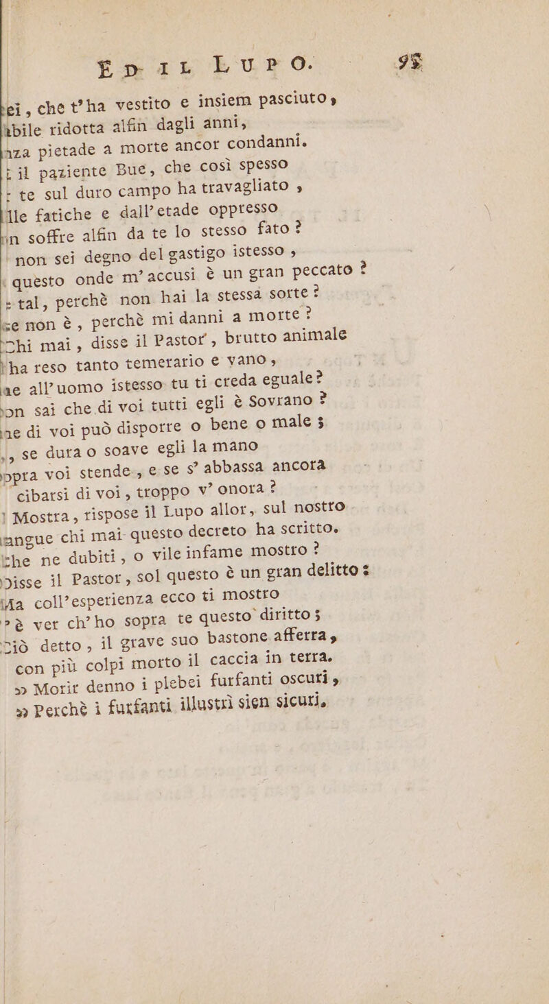 Em iaik Luro. ei, chet’ha vestito € insiem pasciuto » abile ridotta alfin dagli anni, Aza pietade a morte ancor condanni. è il paziente Bue, che così spesso - te sul duro campo ha travagliato » Île fatiche e dall’etade oppresso in soffre alfin da te lo stesso fato ? non sei degno del gastigo istesso , m’ accusi è un gran pe non hai la stessa sorte ? e mon è, perchè mi danni a morte ? \chi mai, disse il Pastor, brutto animale erario e vano , da eguale? | questo onde ccato È tal, perchè l'ha reso tanto tem ae all'uomo istesso tu ti cre ion sai che di voi tutti egli è Sovrano E; ine di voi può disporre 0 bene o male 35 y, se dura o SOave egli la mano ppra voi stende, e se s° abbassa ancora cibarsi di voi, troppo v° onora ? ! Mostra, rispose il Lupo allor, sul nostto angue chi mai questo decreto ha scritto» -he ne dubiti, 0 vile infame mostro ? Disse il Pastor, sol questo è un gran delitto 2 ifa coll’esperienza ecco ti mostro è ver ch’ho sopra te questo diritto 3 detto , il grave suo bastone afferra, con più colpi morto il caccia in terra, » Morir denno i plebei furfanti oscuti »&gt; Perchè i furfanti illustrì sien sicuri, SCSI 10