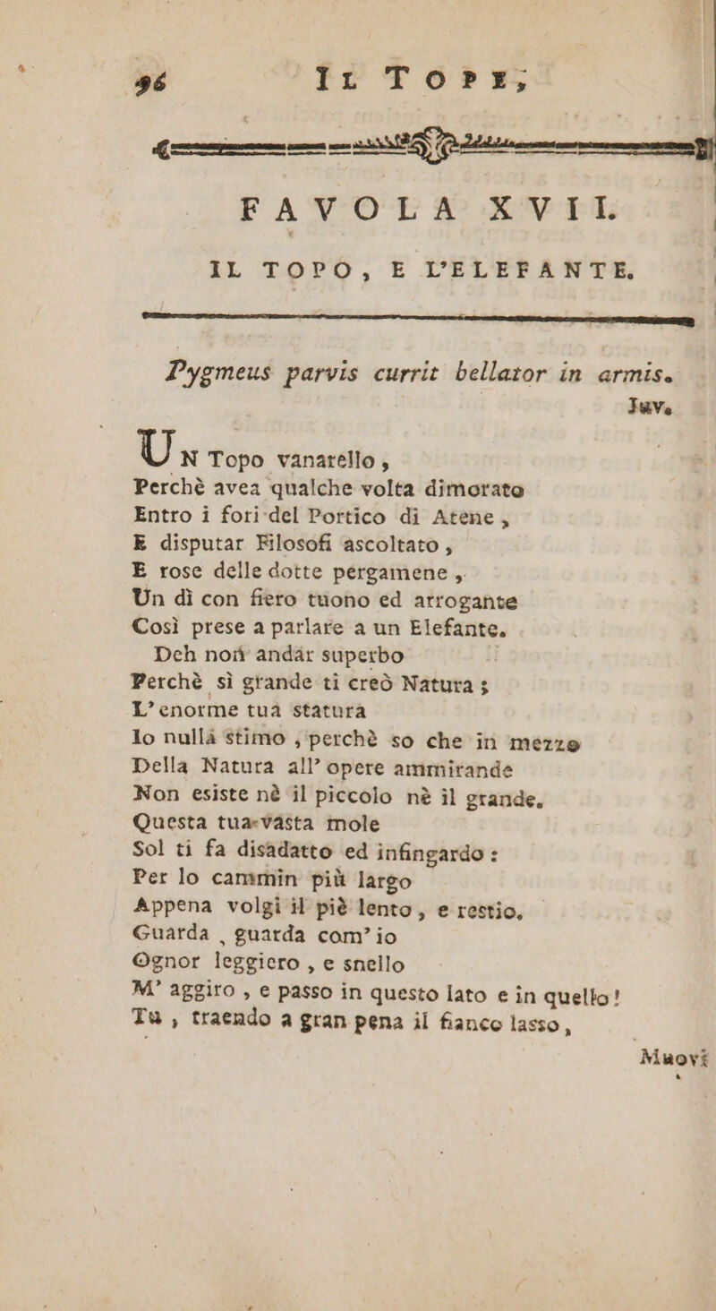 uve Un Topo vanarello , Perchè avea qualche volta dimorato Entro i fori-del Portico di Atene, E disputar Filosofi ascoltato, E rose delle dotte pergamene , Un dì con fiero tuono ed arrogante Così prese a parlare a un Elefante. Deh not andar superbo Perchè sì grande ti creò Natura; L’enorme tua statura lo nullà stimo ; ‘perchè so che in mezze Della Natura all’ opere ammitande Non esiste nè il piccolo nè ìl grande, Questa tua-vasta mole Sol ti fa disadatto ed infingardo : Per lo cammin più largo Appena volgi il piè lento, e restio, Guarda , guarda com’ io ©gnor leggiero , e snello M° aggiro , e passo in questo lato e în quello! Tu, traendo a gran pena il fianco lasso, Muovi