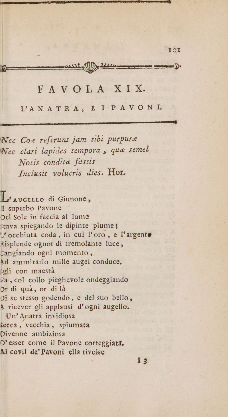 TOI Kg} n]. FAVO RA XLX PAN ATR AE Povo. NE Nec Coe referunt jam tibi purpurea Nec clari lapides tempora , qua semel Notis condita fastis Inclusit volucris dies. Hor. Miiccriso di Giunone, l superbo Pavone Del Sole in faccia al lume itava spiegando le dipinte piume; ‘2 occhiuta coda, in cui l’oro, e l’argente Risplende ognot di tremolante luce, Sangiando ogni momento , Ad ammirarlo mille augei conduce, ‘gli con maestà Ja, col collo pieghevole ondeggiando 5 di quà, or di là Di se stesso godendo, e del suo bello, A ricever gli applausi d’ogni augello. Un’ Anatra invidiosa secca , vecchia, spiumata Divenne ambiziosa D’ esser come il Pavone corteggiata, AI covil de’ Pavoni ella rivolse 13