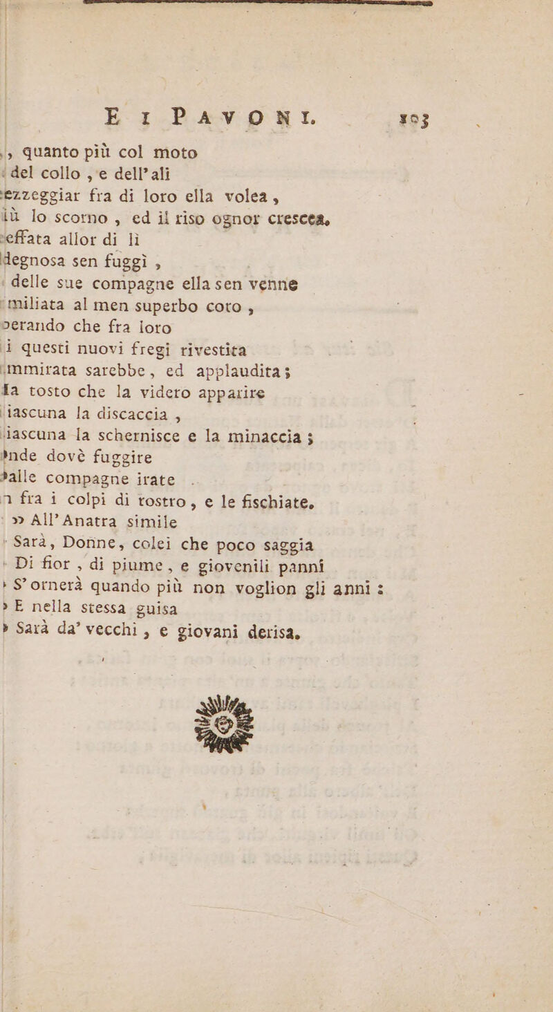 , Quanto più col moto ‘del collo , ‘e dell’ali t]ezzeggiar fra di loro ella volea, iù lo scomo , ed il riso ognor crescea, ‘effata allor di lì degnosa sen fuggì , delle sue compagne ella sen venne ‘miliata al men superbo coto , perando che fra loto i questi nuovi fregi rivestita «mmirata sarebbe, ed applaudita; Ta tosto che la videro apparire ‘iascuna la discaccia , ‘iascuna la schernisce e la minaccia $ *nde dovè fuggire dalle compagne irate n fra i colpi di tostro, e le fischiate, » All’Anatra simile ‘Sarà, Donne, colei che poco saggia + Di fior , di piume, e giovenili panni » S'ornerà quando più non voglion gli anni : &gt;» E nella stessa guisa » Sarà da’ vecchi , e giovani derisa,