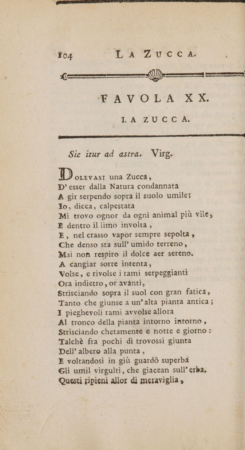 D—_ AVOLA L'A ZUECA Sic itur ad astra. Virg. D OLEVASI una Zucca, D’ esser dalla Natura condannata A gir serpendo sopra il suolo umile; Io, dicea, calpestata Mi trovo ognor da ogni animal più vile; È dentro il limo involta , E, nelcrasso vapor sempre sepolta » Che denso sta sull’ umido terreno, Mai non respiro il dolce aer sereno. A cangiar sorte intenta; Volse, e rivolse i rami serpeggianti Ora indietto, or avanti, Strisciando sopra il suol con gran fatica, Tanto che giunse a un’alta pianta antica; I pieghevoli rami avvolse allora Al tronco della pianta intorno intorno , Strisciando chetamente e notte e giorno : 'Talchè fra pochi dì trovossi giunta Dell’ albero alla punta, i E voltandosi in giù guardò superbà Gli umil virgulti, che giacean sull’ erba, Questi sipieni allor di meraviglia »