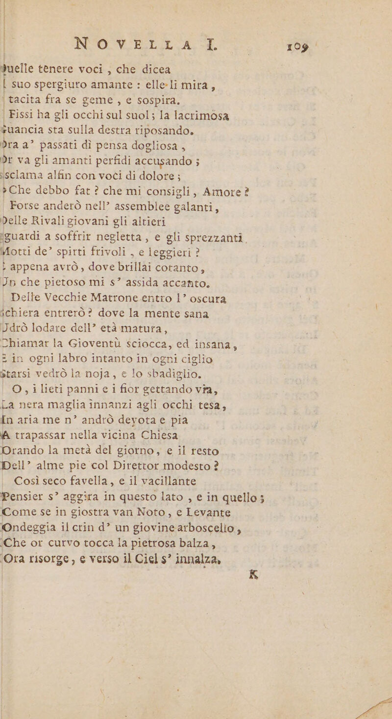 } n NO VELI AI. | duelle tenere voci, che dicea | suo spergiuro amante : elleli mira, è tacita fra se geme , e sospira. | Fissi ha gli occhi sul suol; la lacrimosa wuancia sta sulla destra riposando. dra a’ passati dì pensa dogliosa , Dr va gli amanti perfidi accusando ; isclama alfin con voti di dolore ; »Che debbo fat ? che mi consigli, Amore ? Forse anderò nell’ assemblee galanti, Delle Rivali giovani gli altieri ‘guardi a soffrir negletta, e gli sprezzanti. Motti de’ spirti frivoli , e leggieri ? : appena avrò, dove brillai cotanto, Un che pietoso mi s” assida accanto, Delle Vecchie Matrone entro 1’ oscura ichiera entrerò? dove la mente sana Jdrò lodare dell? età matura, Chiamar la Gioventù sciocca, ed insana, : in ogni labro intanto in ogni ciglio starsi vedrò ia noja, e lo sbadiglio. O , i lieti panni e i fior gettando vîa, La nera maglia innanzi agli occhi tesa, {n aria me n” andrò deyota e pia (A trapassar nella vicina Chiesa Drando la metà del giorno, e il resto Dell” alme pie col Direttor modesto ? Così seco favella, e il vacillante Pensier s’ aggira in questo lato , e in quello; Come se in giostra van Noto, e Levante ©Ondeggia il crin d’ un giovine arboscelio , Che or curvo tocca la pietrosa balza, ‘Ora risorge, e verso il Ciel s’ innalza, K