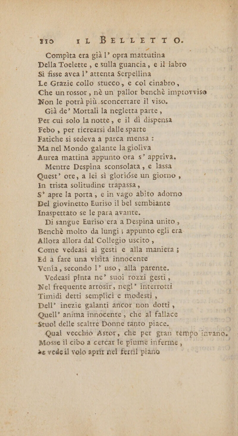 zio VICE, EE TO N Combpìta era già 1? opra mattutina Della Toelette , e sulla guancia, e il labro Sì fisse avea 1’ attenta Serpellina Le Grazie collo stucco, e col cinabto, Che un rossor, nè un pallor benchè improvvise Non le potrà più .sconcertare il viso. Già de’ Mortali la negletta parte, Per cui solo la notte, e il dì dispensa Febo , per ricrearsi dalle sparte Fatiche si sedeva a parca mensa : Ma nel Mondo galante la gioliva Aurea mattina appunto ora s? appriva. Mentre Despina sconsolata, e lassa Quest? ore, a lei sì glotiése un giorno , : In trista solitudine trapassa, S” apre la porta, e in vago abito adorno Del giovinetto Euriso il bel sembiante Inaspettato se le para avante. Di sangue Euriso ‘era a Despina unito, Benchè molto da lungi ; appunto egli era Allora allora dal Collegio uscito , Come vedeasi ai gesti e alla manieta ; Ed a fare una visita innocente Venia, secondo l’” uso, alla parente. Vedeasi pinta ne’ suoi rozzi gesti, Nel frequente arrosir, negl” interrotti Timidi detti semplici e modesti , Dell” inezie galanti ancor non dotti, Quell’ anima innocente , che al fallace *Stuol delle scaltrè Donne tanto piace. Qual vecchio Astot, che per gran tempo invano,’ Mosse îl cibo a cetcar le pinmé inferme, ; èe vedsil volo aprir nel fertil piano