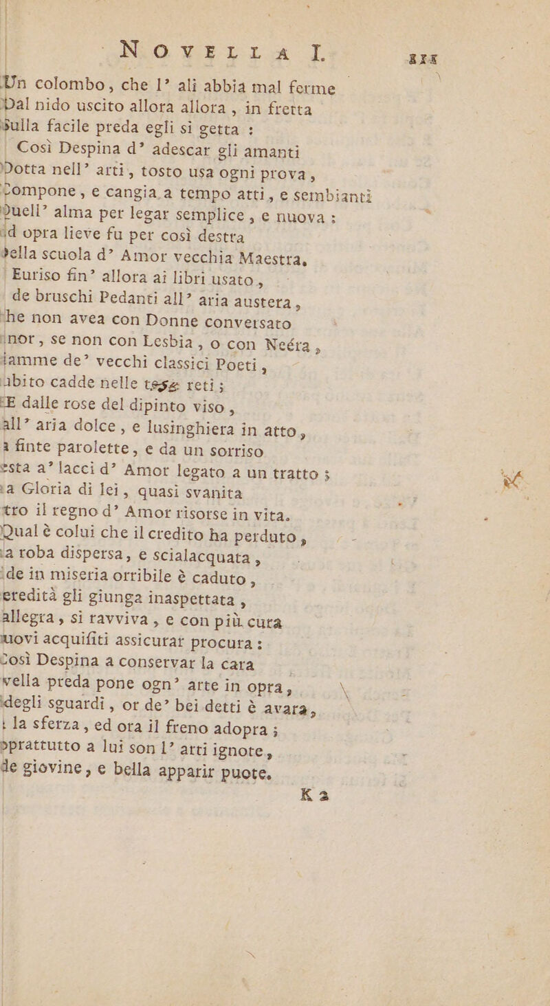 | ENO, VED: AL RIE Un colombo, che 1’ ali abbia mal ferme al nido uscito allora allora, in fretta Sulla facile preda egli sì getta : | Così Despina d” adescar gli amanti Dotta nell’ arti, tosto usa ogni prova, tompone, e cangia, a tempo atti, e sembianti dueli? alma per legar semplice, e nuova : id opra lieve fu per così destra della scuola d’” Amor vecchia Maestra, Euriso fin’ allora ai libri usato = de bruschi Pedanti all? aria austera, ‘he non avea con Donne conversato ‘nor, se non con Lesbia , o con Neéra 3 iamme de? vecchi classici Poeti 3 bito cadde nelle tesa reti ; E dalle rose del dipinto viso, all’ aria dolce, e lusinghiera in atto, a finte parolette, e da un sorriso esta a’ lacci d’ Amor legato a un tratto ; ta Gloria di lei, quasi svanita tro il regno d’ Amor risorse in vita. Rual è colui che il credito ha perduto » 4 ia roba dispersa, e scialacquata , îde in miseria orribile è caduto 3 eredità gli giunga inaspettata, allegra, si ravviva, e con più cura movi acquifiti assicurat procura : Così Despina a conservar la cara } vella preda pone ogn’ arte in opra, \ degli sguardi , or de” bei detti è avara, : la sferza, ed ota il freno adopra; prattutto a lui son l’ atti ignote, de giovine, e bella apparir puote, Ka