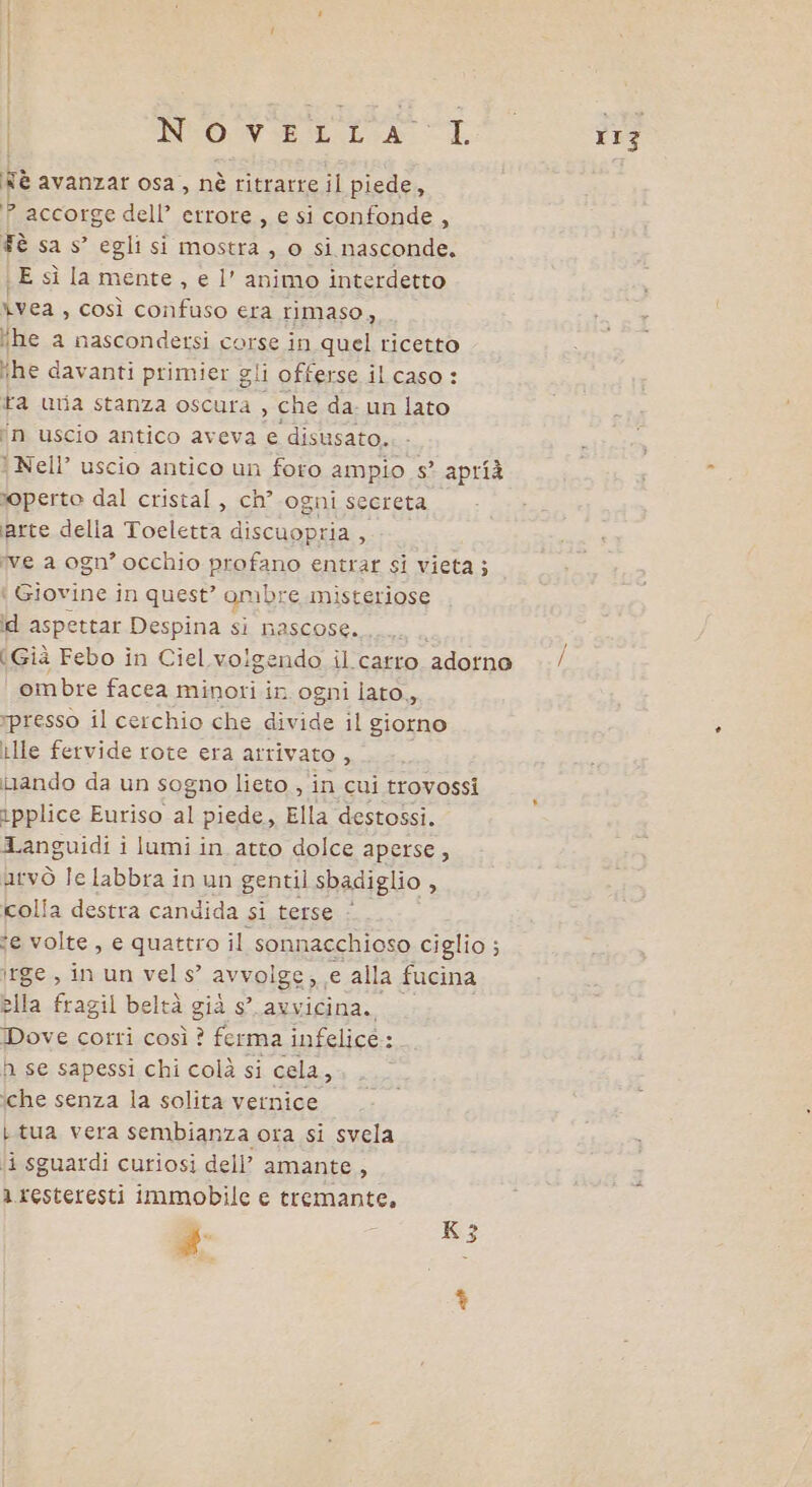 | INTO: VE ELA LL Nè avanzar osa, nè ritrarre il piede, &gt; accorge dell’ errore , e si confonde, Tè sa s’ egli si mostra , o si nasconde. \ E sì la mente, e l’ animo interdetto ivea, così confuso era rimaso, he a nascondersi corse in quel ricetto “he davanti primier gli offerse il caso : ta uija stanza oscura , che da- un lato ‘n uscio antico aveva e disusato. ‘ Nell’ uscio antico un foro ampio s° aprià moperto dal cristal, ch° ogni secreta ‘arte della Toeletta discuopria , ve a ogn’ occhio profano entrar si vieta; ‘ Giovine in quest’ on mbre misteriose id aspettar Despina si nascose... (Già Febo in Ciel volgendo il catro ‘adorno ‘ ombre facea Losa in ogni lato, rpresso il cerchio che divide il giorno ille fervide rote era arrivato , inando da un sogno lieto , in cui trovossi ipplice Euriso al piede, Ella destossi. Languidi i lumi in atto dolce aperse , atvò le labbra in un gentil sbadiglio » colla destra candida gi berse:: se volte, e quattro il sonnacchioso ciglio; ; lrge, in un vel s’ avvolge, e alla fucina ella fragil beltà già s° avvicina. Dove cotti così ? ferma infelicé:. n se sapessi chi colà si cela a ‘che senza la solita vernice L tua vera sembianza ora si svela a resteresti immobile e tremante. # ; K3 rrz