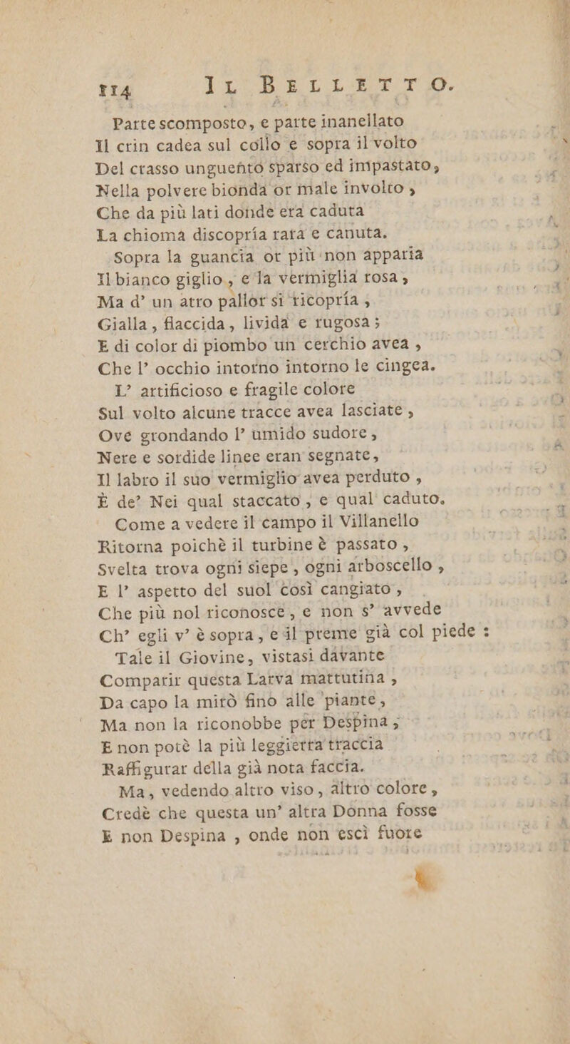 TI4 IL BELLETTO. Parte scomposte, e parte inanellato Il crin cadea sul collo € sopra il volto Del crasso unguento sparso ed impastato, Nella polvere bionda or male involto , Che da più lati donde era caduta La chioma discopria rata € canuta. Sopra la guancia or più:non apparia Il bianco giglio, ela verimiglia rosa; Ma d’ un atro pallor si ‘ricopria; Gialla, fiaccida , livida e rugosa; E di color di piombo un cerchio avea , Che l’ occhio intotno intorno le cingea. I? artificioso e fragile colore sul volto alcune tracce avea lasciate , Ove grondando |’ umido sudore, Nere e sordide linee eran segnate, Il labro il suo vermiglio avea perduto , È de? Nei qual staccato , e qual caduto, Come a vedete il campo il Villanello Ritorna poichè il turbine è passato , Svelta trova ogni siepe, ogni 2 arboscello , Che più nol riconosce, e non s° avvede Ch’ egli v’ è sopra, € il preme già col piede : Tale il Giovine, vistasi davante Compatir questa Latva mattutina , Da capo la mirò fino alle piante, Ma non la riconobbe per Despina ; E non potè la più leggierta traccia Raffigurar della già nota faccia. Ma, vedendo altro viso , altro colore, Credè che questa un’ altra Donna fosse E non Despina , onde non escì fuore Me ta Le