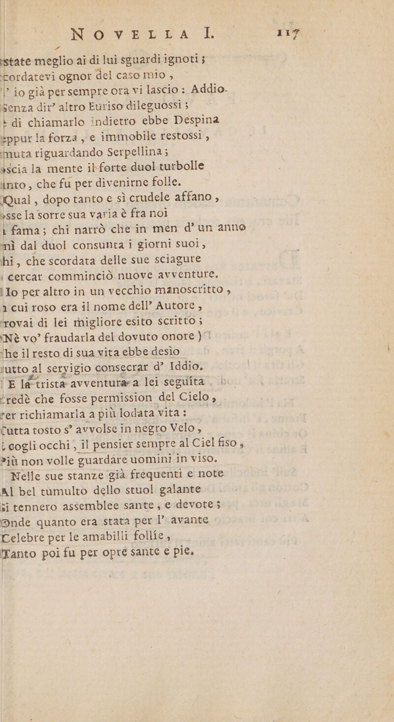 | 3 di state meglio ai di lui sguardi ignoti ; Fordatevi ognor del caso mio , ? jo già per sempre ora vi lascio : Addio. senza dir? altro Euriso dileguossi ; » di chiamarlo indietro ebbe Despina eppur la forza , e immobile restossi , muta riguardando Serpellina; èscia la mente itforte duol turbolle into , che fu per divenirne folle. Qual, dopo tanto e sì crudele affano , ysse la sorre sua varia è fra noi L fama; chi narrò che in men d’un anno “nì dal duol consunta i giorni suoi, hi, che scordata delle sue sciagure { cercar comminciò nuove avventure. i Io per altro in un vecchio manoscritto , 1 cui roso era il nome dell’ Autore , ‘rovai di lei migliore esito scritto ; Nè vo” fraudarla del dovuto onore )” ‘he il resto di sua vita ebbe desìo rutto al seryigio consecrar d’ Iddio, i E le trista avventurara lei seguita , È ‘redè che fosse permission del Cielo n *er richiamarla a più lodata vita : Futta tosto s’ avvolse in negro Velo, i cogli occhi; il pensier sempre al Ciel fiso; ?iù non volle guardare uomini in viso. Nelle sue stanze già frequenti e note A1 bel tamulto dello stuol galante si tennero assemblee sante; e devote i Dnde quanto era stata per 1’ avante Celebre per le amabilli follie, Tanto poi fu per opré sante e pie.