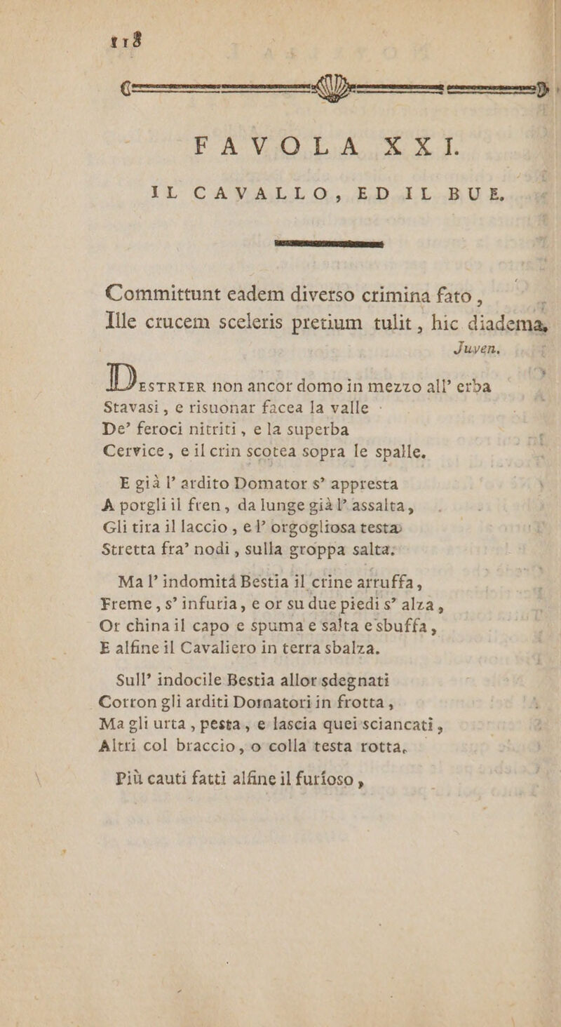 FAVOLA XXI. IL CAVALLO... EPRalL.BUE Committunt cadem diverso crimina fato , ; Ille crucem sceleris pretium tulit, hic diadema, Juyven. eno non ancor domo in mezzo all’ erba Stavasi, e risuonar facea la valle - De’ feroci nitriti, e la superba Cervice, e il crin scotea sopra le spalle. E già l’ ardito Domator s’ appresta A porgli il fren, da lunge già’? assalta, Gli tira il laccio , el’ orgogliosa testa Stretta fra’ nodi, sulla groppa salta; Ma l’ indomità Bestia il crine arruffa, Freme, s’ infuria, e or su due piedi s” alza, Or china il capo e spuma e salta e sbuffa, E alfine il Cavaliero in terra sbalza. Sull? indocile Bestia allor.sdegnati Cotton gli arditi Dornatori in frotta , Ma gli urta , pesta, e lascia queisciancati, Altri col braccio o colla testa rotta, © Più cauti fatti alfine il furioso,