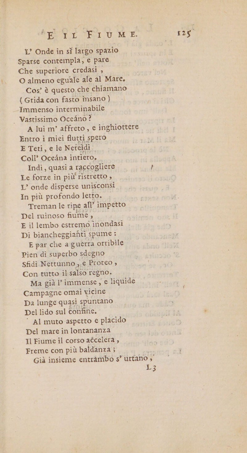 1° Onde in sì largo spazio sparse contempla, e pare Che superiore credasi , © almeno eguale ale al Mare, Cos’ è questo che chiamano { Grida con fasto insano ) Immenso interminabile | Vastissimo Oce4no ? A lui m’ affreto, e inghiottere Entro i mici flutti spero E Teti, e le Neteìdi Coll’ OceAna intiero. Indi, quasi a raccogliere } Le forze în più! ristretto , LI” onde disperse unisconsi In più profondo letto. Treman le ripe all’ impetto _ Del ruinoso fiume, E il lembo estremo. inondasi Di biancheggiafiti spume : E par che a guerra orribile | Pien di italo sdegno Sfidi Nettunno,,€ Proteo , Con tutto ilsalso regno. Ma già l immense, € liquide Campagne omai vicine Da lunge quasi spuntano Del lido sul confine. AI muto aspetto e placido Del mare in lontananza Il Fiume il corso adcelera , Freme con più baldanza ; Già insieme entràmbo s° uttano , L3