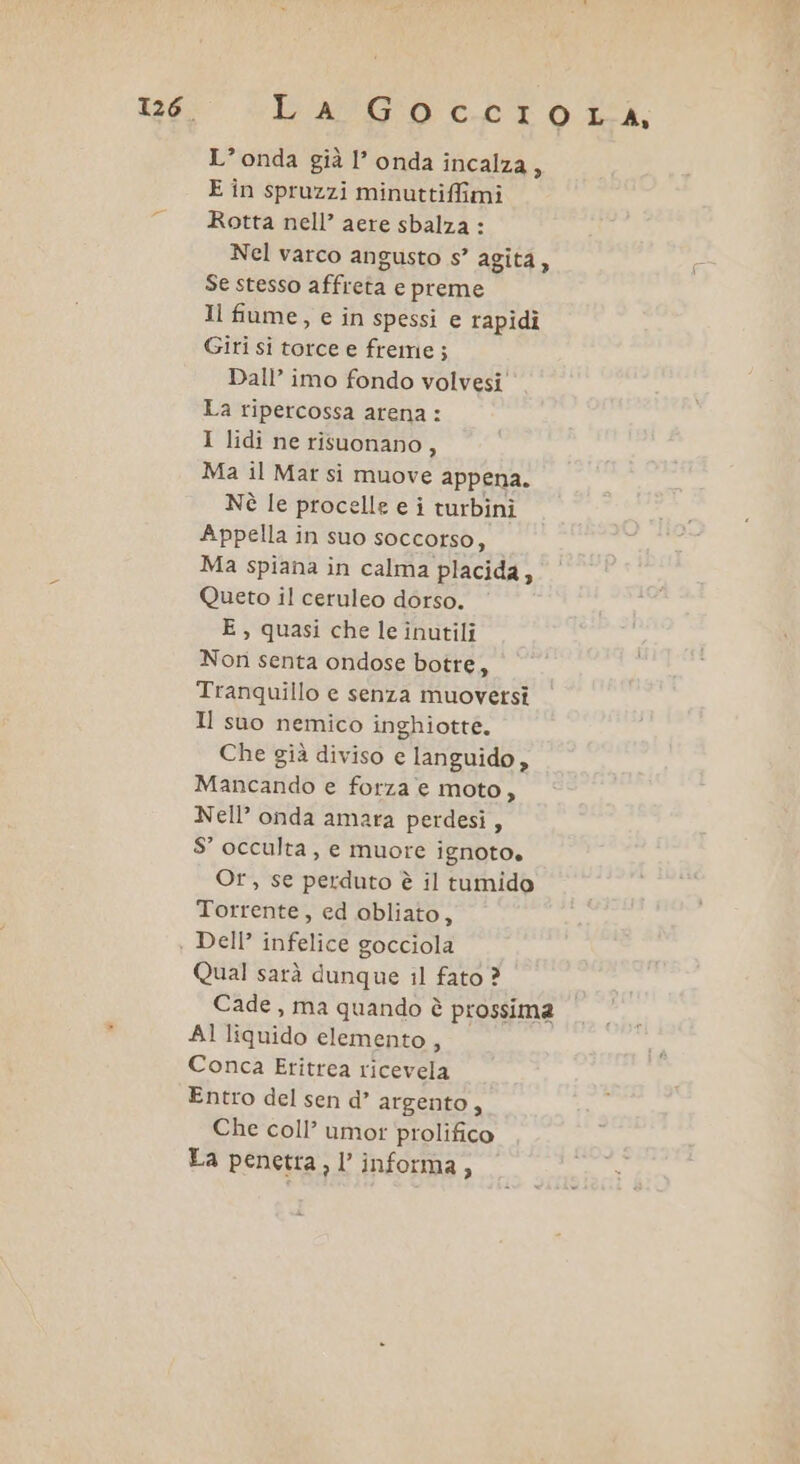 L’onda già l’ onda incalza, E în spruzzi minuttiffimi Rotta nell’ aere sbalza : Nel varco angusto s° agita, Se stesso affreta e preme Il fiume, e in spessi e rapidi Giri si torce e freme; Dall’ imo fondo volvesi La ripercossa arena : I lidi ne risuonano, Ma il Mar si muove appena. Nè le procelle e i turbini Appella in suo soccorso, Ma spiana in calma placida, Queto il ceruleo dorso. E, quasi che le inutili Non senta ondose botre, Tranquillo e senza muoversi Il suo nemico inghiotte. Che già diviso e languido, Mancando e forza e moto, Nell’ onda amara perdesi, S° occulta, e muore ignoto. Or, se perduto è il tumido Torrente, ed obliato, Dell’ infelice gocciola Qual sarà dunque il fato ? Cade , ma quando è prossima Al liquido elemento, Conca Eritrea ricevela Entro del sen d’ argento, Che coll’ umor prolifico La penetra, l’ informa,