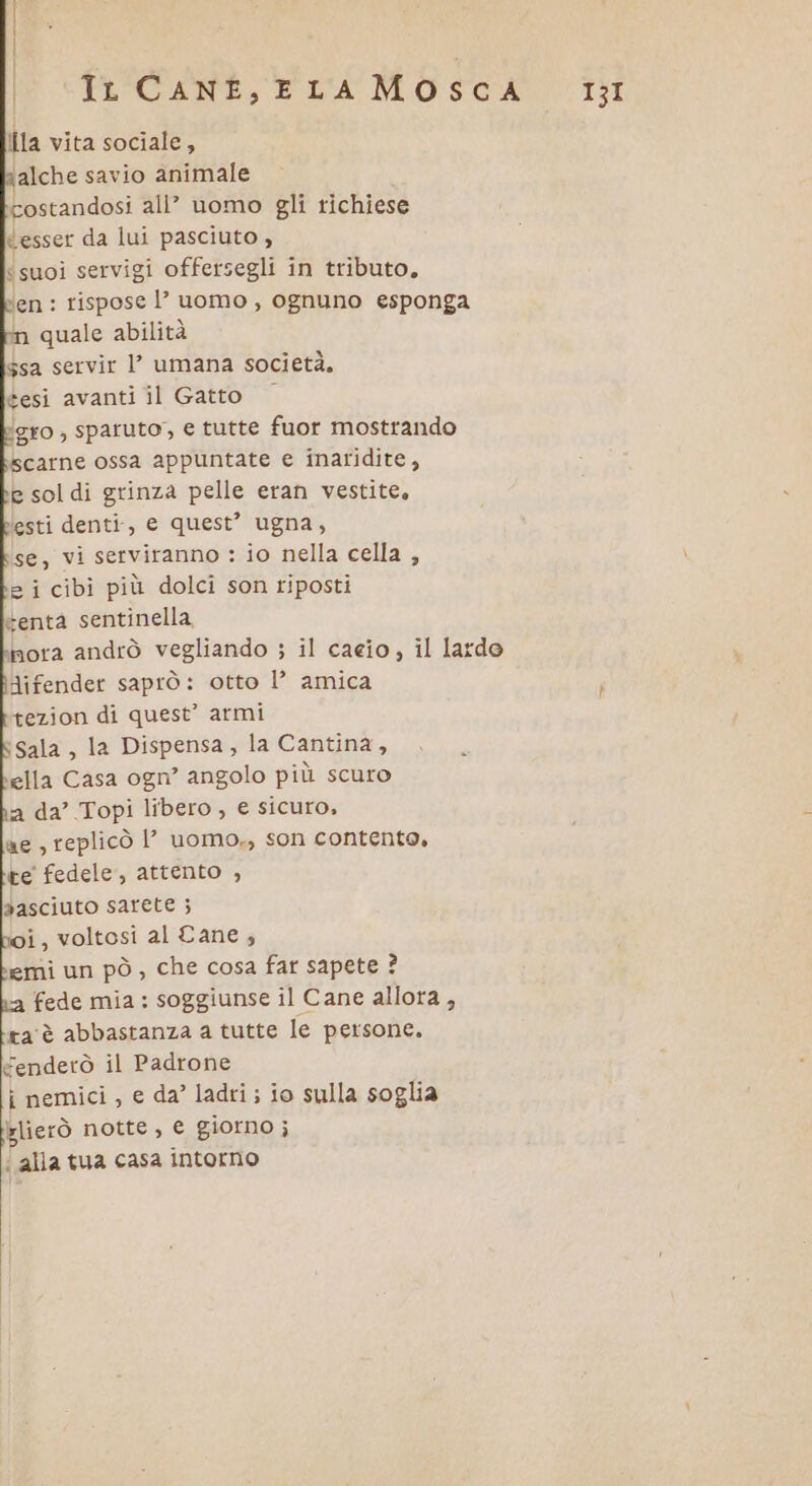 Ila vita sociale, ‘alche savio animale costandosi all’ uomo gli richiese «esser da lui pasciuto , ‘suoi servigi offersegli in tributo, ben : rispose l’uomo, ognuno esponga m quale abilità $sa servir l’ umana società. gesi avanti il Gatto gro , sparuto, e tutte fuor mostrando scarne ossa appuntate e inaridite, e soldi grinza pelle eran vestite, lesti denti, e quest’ ugna, 2 i cibi più dolci son riposti tenta sentinella, nora andrò vegliando ; il caeio, il lardo difender saprò: otto l’ amica tezion di quest’ armi ‘sala, la Dispensa, la Cantina, ella Casa ogn’ angolo più scuro a da’ Topi libero, e sicuro, ae , replicò l’ uomo,, son contente, te fedele, attento , pasciuto sarete ; i, voltosi al Cane, emi un pò, che cosa far sapete ? fede mia : soggiunse il Cane allora , ra'è abbastanza a tutte le persone, €enderò il Padrone i nemici, e da’ ladri; io sulla soglia Islierò notte, e giorno; ‘ alla tua casa intorno 131
