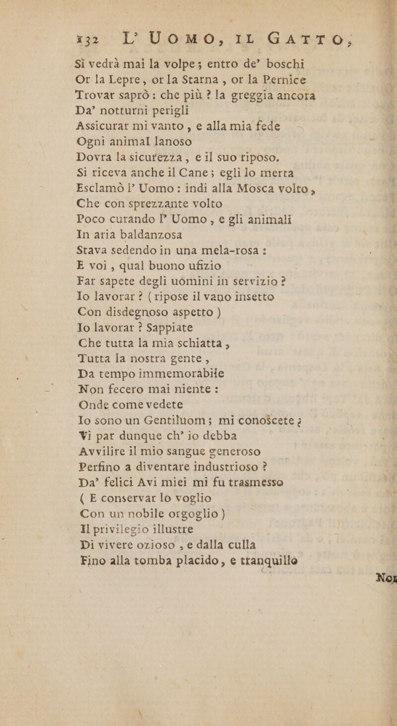 x33L' U.0:NW0,; ib GATTO, Sì vedrà mai la volpe; entro de’ boschi Or la Lepre, orla Starna , or la Pernice Trovar saprò : che più ? la greggia ancora Da’ notturni perigli Assicurar mi vanto , e alla mia fede Ogni animal lanoso Dovra la sicufezza , e il suo tiposo. Si riceva anche il Cane; egli Jo merta Esclamò |’ Uomo: indi alla Mosca volto; Che con sprezzante volto Poco curando Î° Uomo, e gli animali In aria baldanzosa Stava sedendo in una mela-rosa : E voi ; qual buono ufizio Far sapete degli uomini in servizio ? Io lavorar ? (ripose il vano insetto Con disdegnoso aspetto ) Io lavorar ? Sappiate Che tutta la mia schiatta , Tutta la nostra gente, Da tempo immemorabile Non fecero mai niente: Onde come vedete Io sono un Gentiluom; mi conoscete è Vi par dunque ch’ io debba Avvilire il mio sangue generoso Perfino a diventare industrioso ? Da’ felici Avi miei mi fu trasmesso ( E conservar lo voglio Con un nobile orgoglio ) Il privilegio illustre Di vivere ozioso , e dalla culla Fino alla tomba placido, e tranquillo Noi