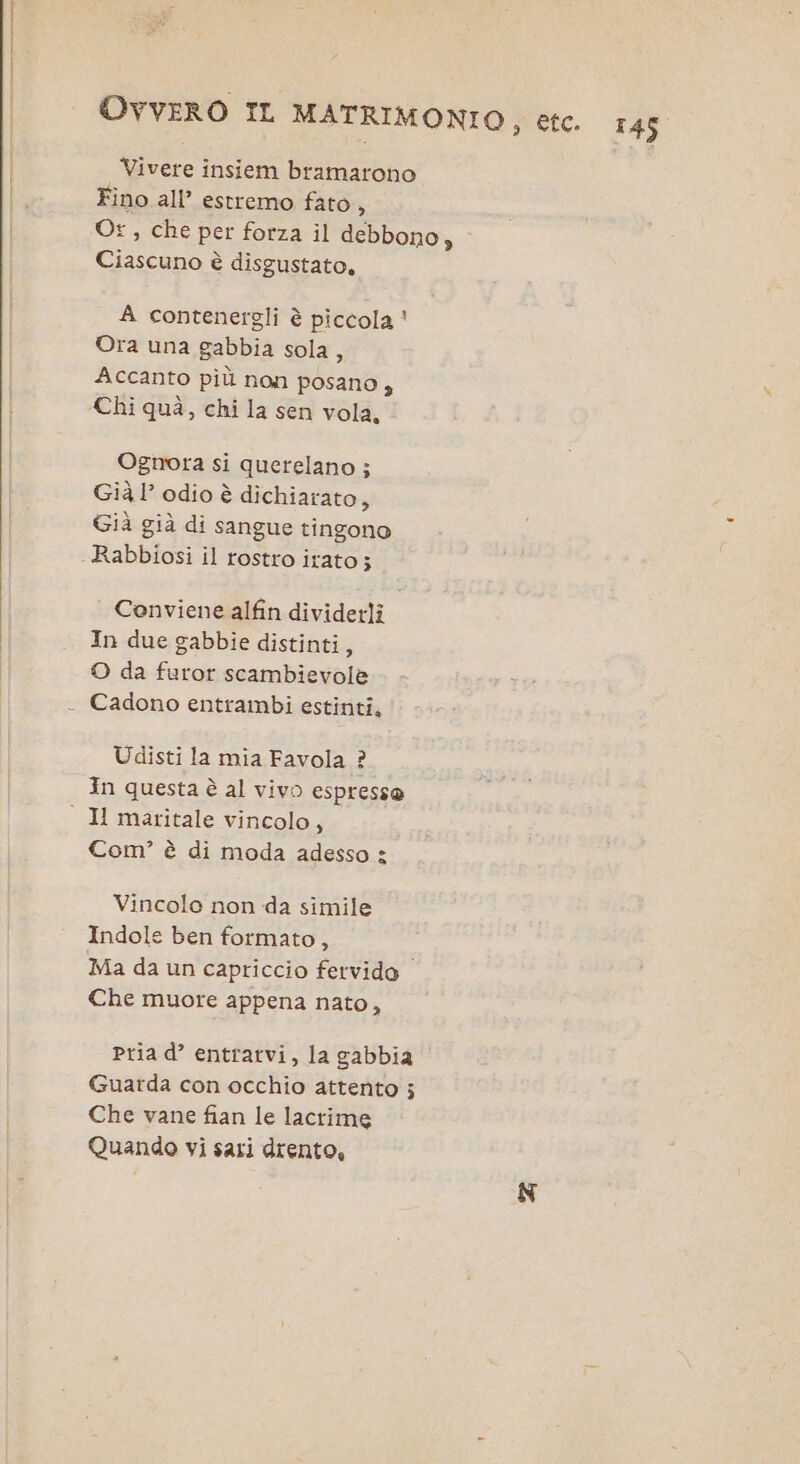 Vivere insiem bramarono Fino all’ estremo fato, Os, che per forza il debbono, Ciascuno è disgustato, A contenergli è piccola ' Ora una gabbia sola, Accanto più non posano, Chi quà, chi la sen vola, Ognora si querelano ; Già 1’ odio è dichiarato, Già già di sangue tingono Rabbiosi il rostro itato; Conviene alfin dividerli In due gabbie distinti, © da furor scambievole Cadono entrambi estinti, Udisti la mia Favola ? In questa è al vivo espresse Com? è di moda adesso : Vincolo non da simile Indole ben formato, Ma da un capriccio fervido Che muore appena nato, Pria d’ entrarvi, la gabbia Guarda con occhio attento ; Che vane fian le lacrime Quando vi sari drento,