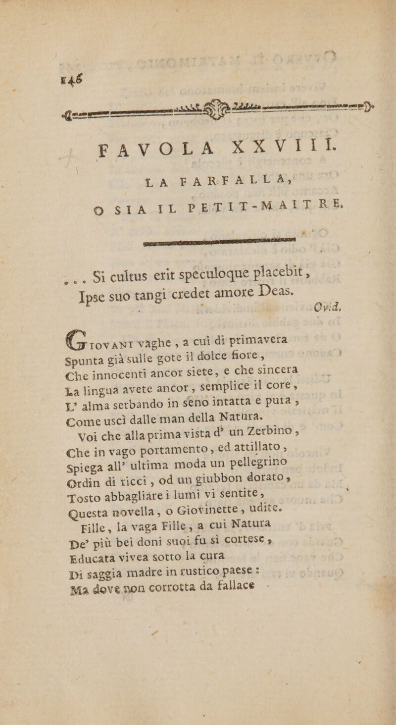 Gee FAVOLA CETTE LA FA RENI O SIA IL PETIT-MAITRE. PR, ESITARE -.. Si cultus erit speculoque placebit, Ipse suo tangi credet amore Deas. ca ii Opid, Gioi vaghe , a cuì di primavera Spunta già sulle gote il dolce fiore, Che innocenti ancor siete, € che sincera La lingua avete ancor , semplice il core, 1° alma serbando in seno intatta e puta ; Come uscì dalle man della Natura. Voi che alla prima vista d’ un Zerbino , Che in vago portamento , ed attillato , Spiega all’ ultima moda un pellegrino Grdin di ricci, od un giubbon dorato, Tosto abbagliare i lumi vi sentite, ‘ Questa novella, o Giovinette , udite. Fille, la vaga Fille; a cui Natura pe’ più bei doni suoi fu SÌ COILTESE è Educata vivea sotto la cura Di saggia madre in rustico paese : Ma dove non corrotta da fallace