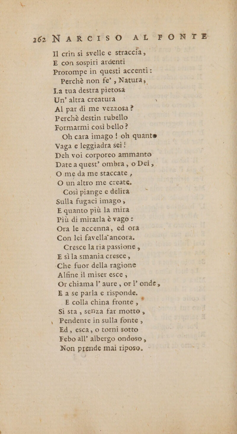 162 NAR CI°s OÙ AL Il crin si svelle e straccia, E con sospiri ardenti Prorompe in questi accenti: Perchè non fe’, Natura, La tua destra pietosa AI par di me vezzosa ? Perchè destin rubello Formarmi così bello ? Oh cara imago ! oh quante Vaga e leggiadra sei! Deh voi corporeo ammanto Date a quest’ ombra, o Dei, O un altro me create, Così piange e delira È Sulla fugaci imago » E quanto più la mira Più di mirarla è vago : Ora le accenna, ed ora Con lei favellaancora. Cresce la ria passione , E sì la smania cresce , Che fuor della ragione Alfine il miser esce , E a se parla e risponde. E colla china fronte , * Si sta, senza far motto; Pendente in sulla fonte , Ed, esca, o torni sotto Febo all’ albergo ondoso, Non prende mai riposo. FONTE