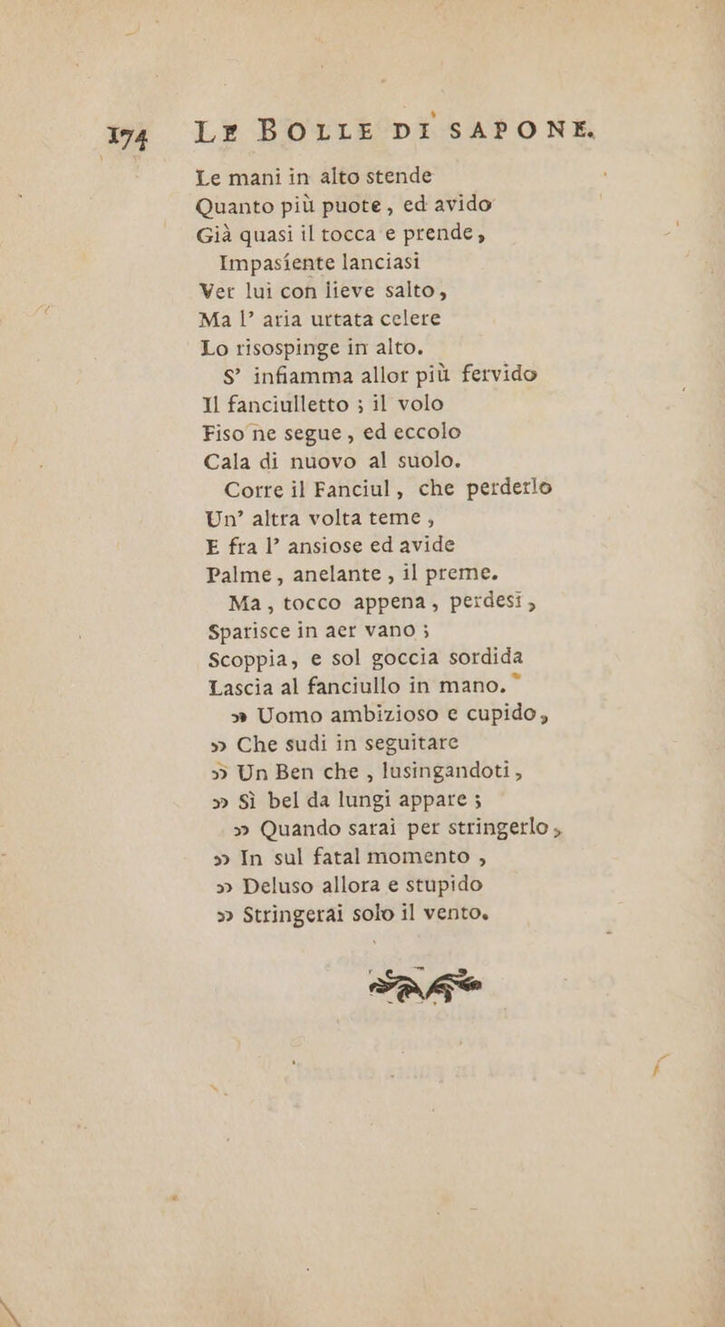 Le mani in alto stende Quanto più puote, ed avido Già quasi il tocca e prende, Impastiente lanciasi Ver lui con iieve salto, Ma l’ aria urtata celere Lo risospinge in alto. S’ infiamma allor più fervido Il fanciulletto ; il volo Fiso ne segue, ed eccolo Cala di nuovo al suolo. Corre il Fanciul, che perderlo Un?’ altra volta teme, E fra 1’ ansiose ed avide Palme, anelante , il preme. Ma, tocco appena, perdesi, Sparisce in aer vano ; Scoppia, e sol goccia sordida Lascia al fanciullo in mano. © &gt;» Uomo ambizioso e cupido, » Che sudi in seguitare &gt; Un Ben che, lusingandoti, » Sì bel da lungi appare ; » Quando sarai per stringerlo ,, s&gt; In sul fatal momento , » Deluso allora e stupido » Stringerai solo il vento.