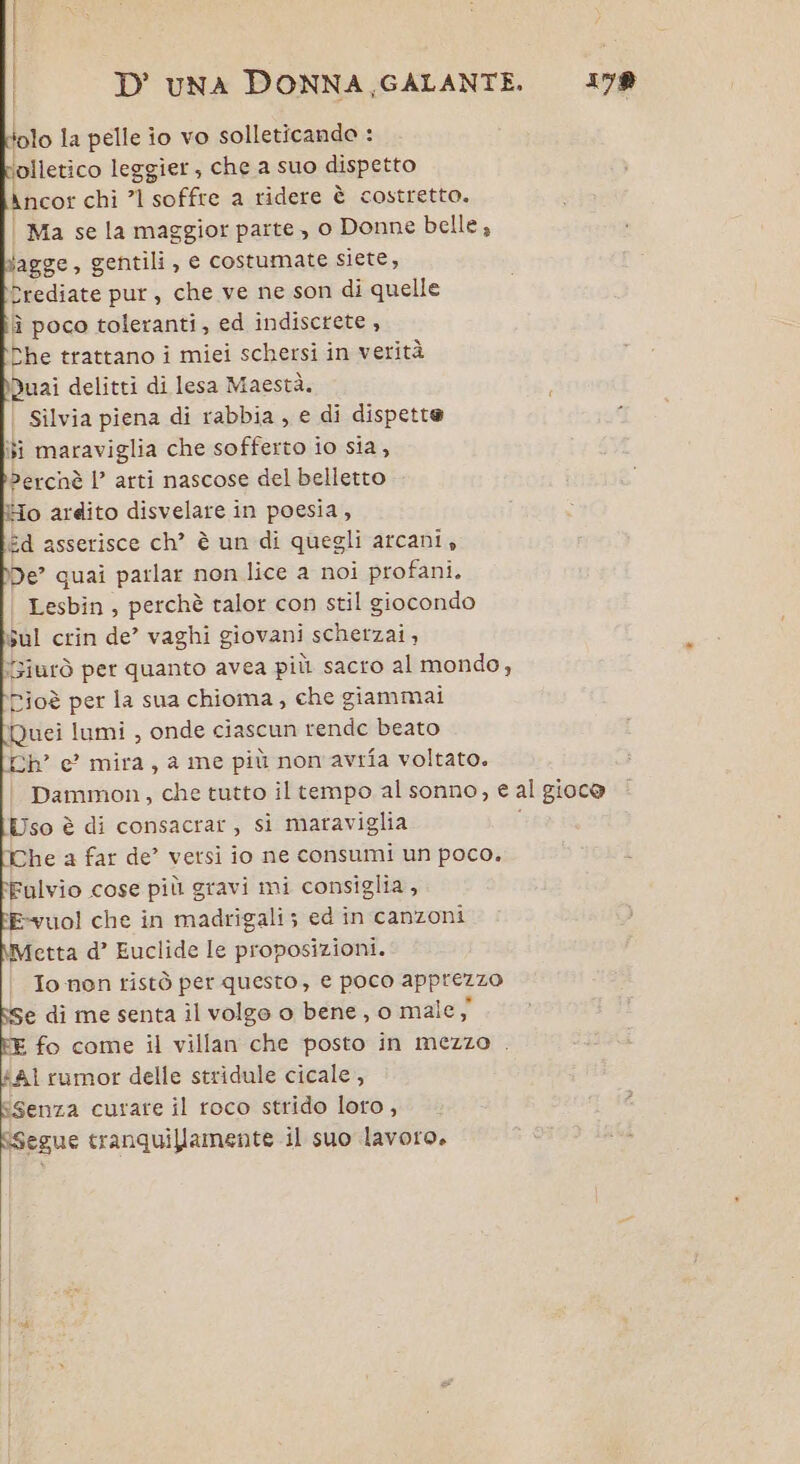 | ! | D'UNA DONNA GALANTE. 178 a olo la pelle io vo solleticando : olletico leggier, che a suo dispetto Ancor chi ’1 soffre a ridere è costretto. | Ma se la maggior parte , o Donne belle, bagge, gentili, e costumate siete, Prediate pur, che ve ne son di quelle îì poco toleranti, ed indiscrete , Che trattano i miei schersi in verità Duai delitti di lesa Maestà. | Silvia piena di rabbia, e di dispette si maraviglia che sofferto io sia, Perchè 1’ arti nascose del belletto Ho ardito disvelare in poesia, Ed asserisce ch” è un di quegli arcani, De” quai parlar non lice a noi profani. Lesbin , perchè ralor con stil giocondo sul crin de’ vaghi giovani schetzai , Yziurò per quanto avea più sacro al mondo, Pioè per la sua chioma, che giammai Quei lumi , onde ciascun rende beato [Ch e? mira, a me più non'avrifa voltato. Dammon, che tutto il tempo al sonno, e al gioc@ Uso è di consacrar, si maraviglia The a far de’ versi io ne consumi un poco. Fulvio cose più gravi mi consiglia, E-vuol che in madrigali; ed in canzoni Metta d’ Euclide le proposizioni. Io non ristò per questo, e poco apprezzo e di me senta il volgo o bene, o male; E fo come il villan che posto in mezzo . #Al rumor delle stridule cicale, ESenza curare il roco strido loro, segue tranquillamente il suo lavoro.