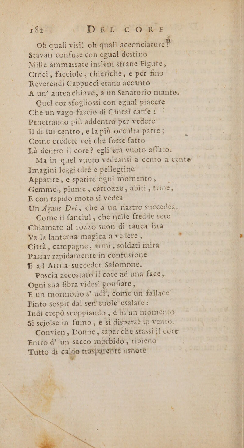 Oh quali visi! oh quali acconciature i Stavan confuse con egual destino Mille ammassate insiem strane Figute, Croci, facciole, chieriche, e per fino Reverendi Cappucci erano accanto A un’ aurea chiave, a un Senatorio mante. Quel cor sfogliossi con egual piacere Che un vago.fascio di Cinesi carte : ‘ Penetrando più addentro per vedere Il di lui centro, e la più occulta parte; Come credete voi che fosse fatto Lì dentro il core? egli ‘era vuoto affato. Imagini leggiadre e pellegrine Apparire, e sparire ogni momento , Gemme,, piume , carrozze , abiti, trine, E con rapido moto si vedea Un Agnus Dei, che a un nastro succedea Come il fanciul, che nelle fredde sere Chiamato al rozzo suon di rauca lira Va la lanterna magica a vedere, Città, campagne, armi , soldati mira Passat rapidamente in confusione £ ad Attila succeder Salomone. Poscia accostato il core ad una face, Ogni sua fibra videsi gonfiare , E un mormotio s’ udì’; come un fallace’ Finto sospit dal sen'suole esalare : Indi crepò scoppiando , è inun momento Si sciolse in fumo, € sì disperse in vento. Convien, Donne, saper che stassi il core Entro d’‘un sacco morbido, ripieno Tutto di caldo trasparente umore. Re