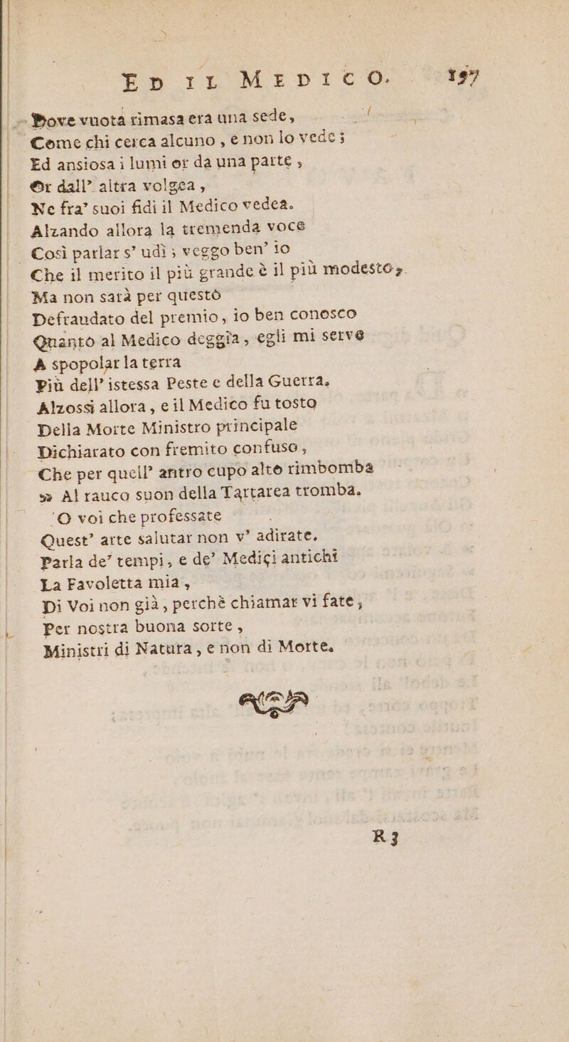 En rr MerpiICO. Come chi cerca alcuno , e non lo vede; Ed ansiosa i lumi or da una patte , ©r dall’ altra volgea, Ne fra’ suoi fidi il Medico vedea. Alzando allora la tremenda voce Ma non satà per questò Defraudato del premio, io ben conosco Quanto al Medico deggîa ; egli mi serve A spopolar la terra Più dell’ istessa Peste e della Guerra. Alzossi allora, e il Medico fu tosto Della Morte Ministro principale Dichiarato con fremito confuso, Che per quell” antro cupo alto rimbomba s» Al rauco suon della Tartarea tromba. ‘© voi che professate Quest’ arte salutar non v° adirate. Parla de’ tempi, e de’ Medigi antichi La Favoletta mia, Per nostra buona sorte , Ministri di Natura, e non di Morte. (&gt; R3 te”