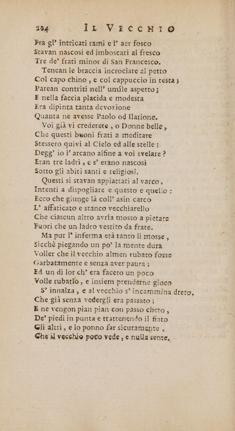 Pra gl’ intricati rami e 1? acr fosco. Stavan nascosi ed ìîmboscati al fresco Tre de’ frati minor di San Francesco. Tenean le braccia incrocìate al petto Col capo chino , e col cappuccio in testa j Parean contriti nell’ umile aspetto j E nella faccia placida e modesta Era dipinta tanta devozione Quanta ne avesse Paolo od Ilarione. Voi già vi crederete , o Donne belle 5 Che questi buoni frati a meditare” Stessero quivi al Cielo ed alle stelle ; Degg’ io l’ arcano alfine a voi svelare ? Eran tre ladri , e s° erano nascosi Sotto gli abiti santi e religiosi. Questi si stavan appiattati al varco, Intenti a dispogliare e questo e quelio : Ecco che giunge là coll’ asin carco L’ affaticato e stanco vecchiarello Che ciascun altro avrîa mosso a pietate Fuori che un ladro vestito da frate. Ma pur I’ inferma età tanto li mosse, Sicchè piegando un po? la mente dura Voller che il vecchio almen rubato fosse Garbatamente e senza aver paura ; Ed un di lor ch’ era faceto un poco Yolle rubatlo , e insiem prenderne gioco S° innalza, e al vecchio s’ incaminina dreto, Che già senza vedergli era passato; E ne vengon pian pian con passo cheto, De’ piedi in punta e trattenendo il fiato Gli altri, e lo ponno far sicuramente , Ghe il vecchio poro vede, e nulla sente,