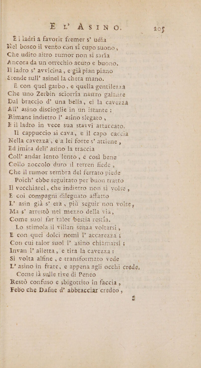 DL ASTI NOI È i ladri a favorit fremer s° udia Rel bosco il vento con sî cupo suono, Che udito altro rumor non sì sarîa Ancora da un orrechio acuto e buono. Il ladro s° avvicina, e già pian piano Stende sull’ asinel la cheta mano. E con quel garbo, e quella gentilezza Che uno Zerbin sciorrîa nastro galante Dai braccio d’ una bella, ei la cavezza All’ asino discioglie in un istante : Rimane indietro l’ asino slegato , È il ladro in vece sua stavvi attaccato, IÌ cappuccio si cava, e il capo caccia Nella cavezzà , e a lei forte s” attiene 5 Ed imita dell’ asino la traccia Coll’ andar lento ‘lento, e così bene Cello zoccolo duro il terren fiede, Che il rumor sembra del ferrato piede Poich” ebbe seguitato per buon tratto Il vecchiarel, che indietro non si volse, E coi compagni dileguato affatto I? asin già s’ era, più seguir non volse; Ma .s’ arrestò nel mezzo della via, Come suol far talor bestia restia. Lo stimola il villan senza voltarsi; E con quei dolci nomi |’ accarezza ; Con cui talor suol 1’ asino chiàmazsi ; Invan Ì’ alletta, e tira la cavezza: Si volta alfine , e transformato vede | L’ asino în frate, e appena agli occhi erede, Come là sulle rive di Penco Restò confuso e sbigottito in faccia , Febo che Dafne d’ abbracciar credeo, ra