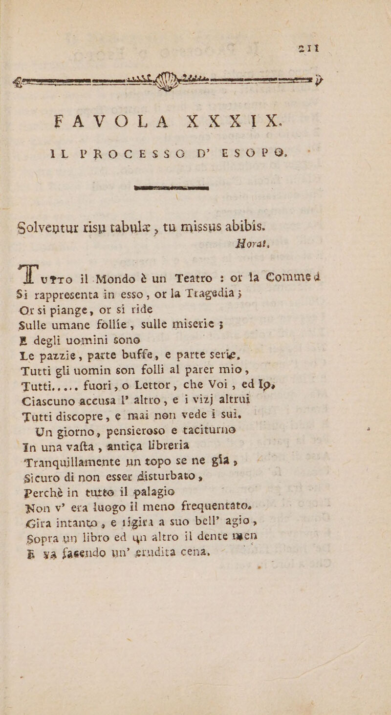 ZIE FA VO Led SISSA LLP Reo-CCE-$ sro’: ESODO, Solventur risp tabula , tu missus abibis. Hora!. resa il Mondo è un Teatro : or la Commed $i rappresenta in esso; ot la Tragedia; ©r si piange, or si ride Sulle umane follie, sulle miserie 5 E degli uomini sono Le pazzie, parte buffe, e parte serie, Tutti gli uomin son folli al parer mio, Tutti..... fuori, o Lettor, che Voi, ed Io, Ciascuno accusa l’ altro , e i vizj altrui Tutti discopre, e mai nen vede i sui, Un giorno, pensieroso e taciturno In una vafta , antica libreria Tranquillamente nn topo se ne gia » Sicuro di non esser disturbato » Perchè in tutto il palagio Non v° era luogo il meno frequentato. Gira intanto , e tigira a suo bell’ agio, Sopra un libro ed yn altro il dente naen E va fasendo un’ erudita cena, 37