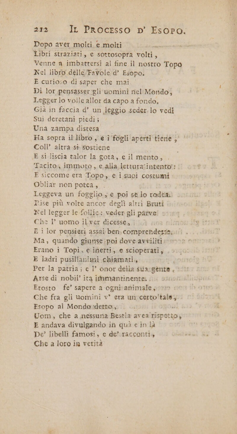 Dopo aver molci. e molti Libri straziati, e sottosopra volti, Venne a imbattersi al fine il nostro Topo Nel libro délle Favole d’ Esopo. E curioso di saper che mai Di lor pensasser gli uomini riel Mondo, Leggero volle allor da capo a fondo, Già in faccia d’ un leggio seder.lo vedi Sui deretani piedi; Una zampa distesa Ha sopra il libro ye î fogli aperti tiene ; Coll’ altra si sostiene £ si liscia talor la gota, e il mento, ‘Tacito, immoto , e.alla lettura‘intento?: | E siccome era Topo, e isuci costumi Obliar non potea., Leggera un fogglio , € poi se lo radeai Rise più volte ancor deglì altri Bruti : Nel legger le foliîe.: under gli parve Che I° uomo ilver dicesse, | E i lor pensieri assai ben, comprendesse;.:/ Ma, quando giunse;poi dove.avvilitii» Erano i Topi, e:inerti,. e scioperati, .> E ladri pusillaniti chiamati, Per la patria; e 1’ onor della sua; gente, Arse di nobil’ ita if@mantinenter ... su Etosto fe’ sapere a ognivamimale ;i0220 1 Che fra gli uomini v° era un certo'tals; Fsopo al Mondo:detto, i DE REZZE Uom, che a nessuna Bestia avea rispo tto; E andava divulgando in quì e in là De? libelli famosi, e de’ racconti, Che a loro in verità