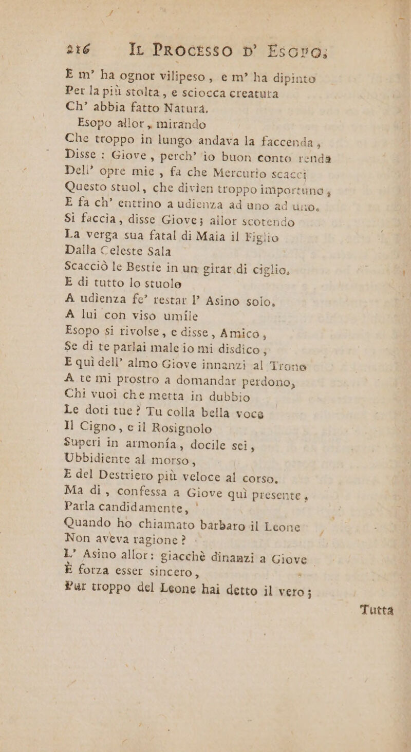 E m° ha ognot vilipeso, e m° ha dipinto Per la più stolta, e sciocca creatuta Ch’ abbia fatto Natura. Esopo allor, mirando Che troppo in lungo andava la faccenda 3 Deli” opre mie , fa che Mercurio scacci E fa ch’ entrino a udienza ad uno ad uno. Si faccia, disse Giove; allor scotendo La verga sua fatal di Maia il Figlio Dalla Celeste Sala Scacciò le Bestie in un girar di ciglio, E di tutto lo stuole A udìenza fe’ restar l’ Asino solo. A lui con viso umile Esopo si rivolse, e disse, Amico, Se di te parlai male io mi disdico 3 E quì dell’ almo Giove innanzi al Trone A te mi prostro a domandar perdono, Chi vuoi che metta in dubbio Le doti tue? Tu colla bella voce Il Cigno, e il Rosignolo Superi in armonia, docile sci, Ubbidiente al morso, E del Destriero più veloce al corso. Ma di, confessa a Giove quì presente Parla candidamente, | Quando ho chiamato barbaro il Leone Non aveva ragione ? L’ Asino allor: giacchè dinanzi a Giove | È forza esser sincero, : Pur troppo del Leone hai detto il vero; 9 Tutta