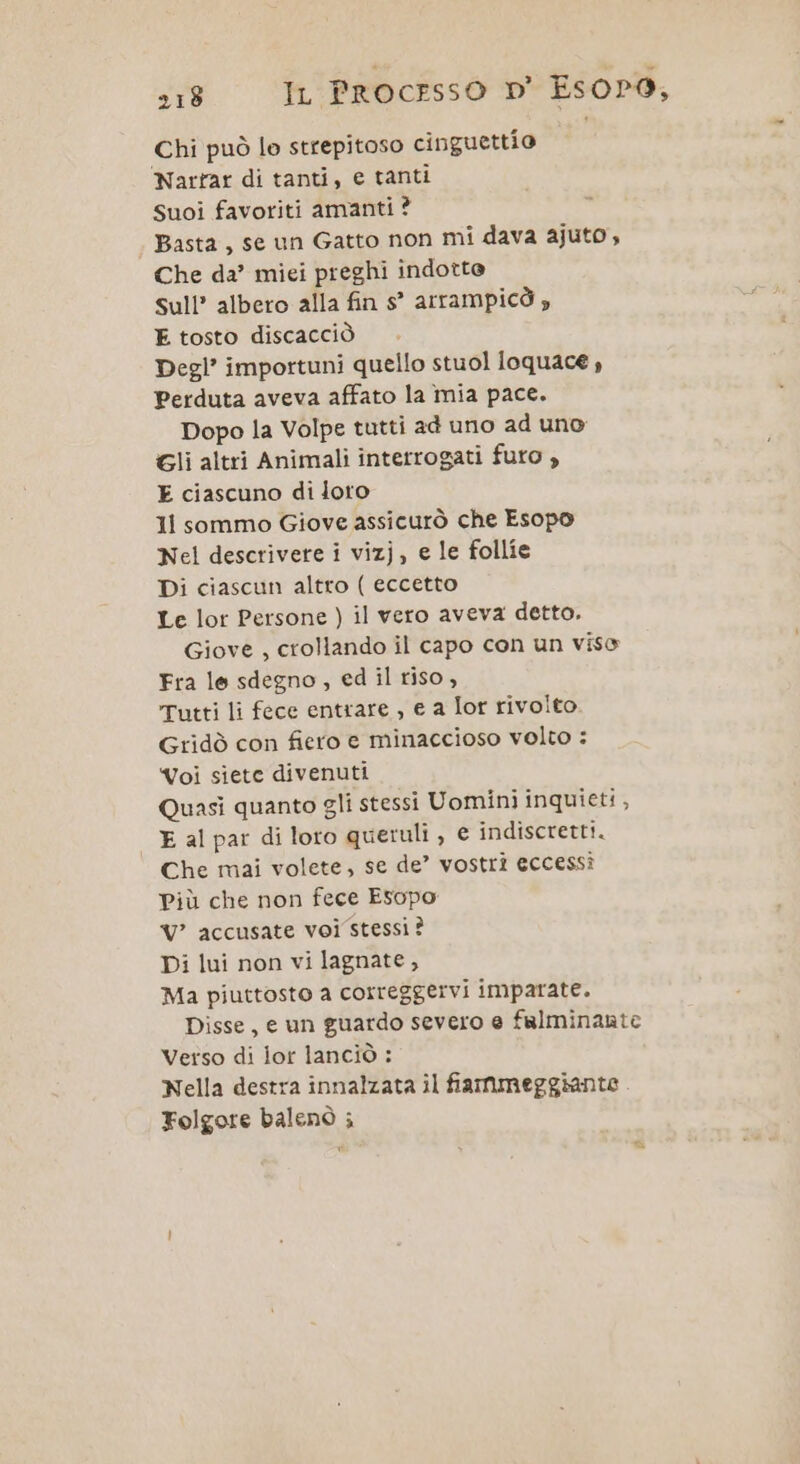 :18 Ir Processo D' Esopr9, Chi può le strepitoso cinguettio Nartar di tanti, e tanti Suoi favoriti amanti ? Basta, se un Gatto non mi dava ajuto, Che da’ miei preghi indotte sull’ albero alla fin s° arrampicò » E tosto discacciò Degl’ importuni quello stuol loquace , Perduta aveva affato la mia pace. Dopo la Volpe tutti ad uno ad uno Gli altri Animali interrogati futo , E ciascuno di loto 11 sommo Giove assicurò che Esopo Nel descrivere i vizj, e le follie Di ciascun altro ( eccetto Le lor Persone ) il vero aveva detto. Giove , crollando il capo con un viso Fra le sdegno, ed il riso, Tutti li fece entrare , e a Ior rivolto Gridò con fiero e minaccioso volto : Voi siete divenuti Quasi quanto gli stessi Uomini inquieti , E al par di loro queruli, € indiscretti. Che mai volete, se de’ vostri eccessi Più che non fece Esopo Vv? accusate voi stessi ? Di lui non vi lagnate, Ma piuttosto a correggervi imparate. Disse, e un guardo severo e fulminante Verso di lor lanciò : Nella destra innalzata il fiammeggiante