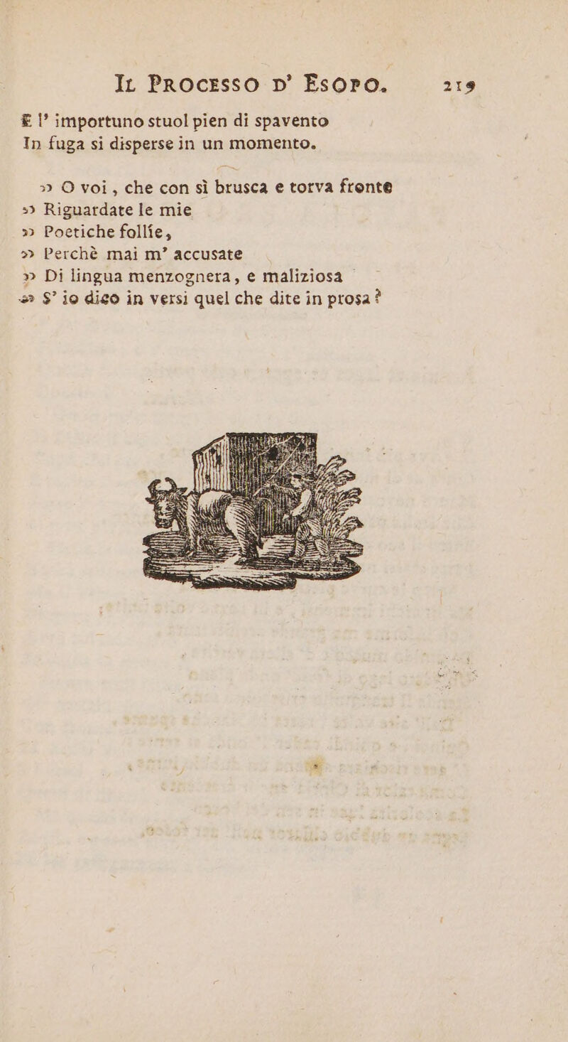 € l' importuno stuol pien di spavento In fuga si disperse in un momento. » O voi, che con sì brusca e torva fronte 3) Riguardate le mie » Poetiche follîe, » Perchè mai m’ accusate » Di lingua menzognera, e maliziosa +» S° io dico in versi quel che dite in prosa?
