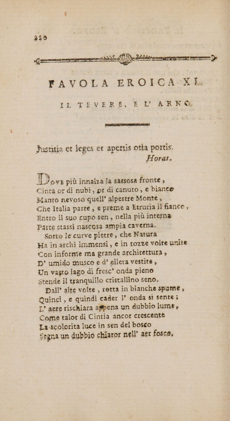 249 n \l)__ “sssseun4 FAVOLA EROICA XL. IL TENERE, EU ARNO Fustitia et leges et apertis otia portis. Horat. Den più innalza la sassosa fronte , Cinta or di nubi, pr di canuto, e biance anto nevoso quell” alpestre Monte; Che Italia parte, e preme a Etruria il fianco, Entro il suo cupo sen, nella più interna Parte stassi nascosa ampia caverna. Sotto lecurve pietre, che Natura Ha in archi immensi, e in rozze volte unite Con informe ma grande architettura » D' umido musco e d’ ellera vestite, Un vasto lago di fresc* onda pieno stende il tranquillo cristallino seno, Dall alte volte , retta in bianche spume , Quinci, e quindi cader 1’ onda si sente ; I’ aere rischiara agpena un dubbio lume, Come talor di Cintia ancor crescente La-scolorita luce in sen del bosco Segna un dubbio chiaror nell’ aet fosca,