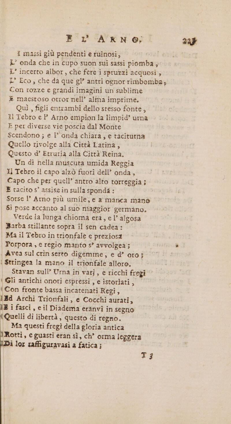 E Lr  AKNO; I massi giù pendenti e fuinosi, i’ onda che in cupo suon sui sassi piomba ; L’ incerto albor, che fere i spruzzi acquosi , L° Eco, che da que gl’ antri ognor rimbomba; Con tozze e grandi imagini un sublime È maestoso otror nell’ alma imprime. Quì , figli entrambi dello stesso fonte, Ii Tebro e P_ Arno empion la limpid’ urna E per diverse vie poscia dal Monte Scendono ; e l’onda chiara, e taciturna Quello rivolge alla Città Latina, Questo d’ Etruria alla Città Reina. Un di nella muscuta umida Reggia Il Tebro il capo alzò fuori dell’ onda, Capo che per quell’ antro alto torreggia; E tacito s° assise in sulla spond4 : Sotse !’ Arno più umile, e a manca mane Si pose accanto al suo niaggior germano. | Verdeia lunga chioma era, el’ algosa | Barba stillante sopra il sen cadea: Ma il Tebro in trionfale e preziosa Porpora , e regio manto s” avvolgea; | Avea sul crin serto digemme, e d’ oto; | $tringea la mano il trionfale alloro. Stavan sull’ Urna in vatj, e ricchi fregi { Gli antichi onori espressi , e istoriati, Con ftonte bassa incatenati Regi, ld Archi Trionfali, e Cocchi autati, 3E i fasci, e il Diadema eranvi in segno (Quelli di libertà, questo di regno. | Ma questi fregì della gloria antica Rotti, e guasti eran sì, ch” orma leggera i lox taffiguravasi a fatica; T3