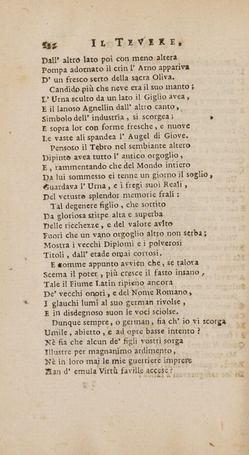 far IL TEVERE: Dall’ altro lato poi con meno altera Pompa adornato il crin l’ Arno appariva D” un fresco serto della sacra Oliva, Candido più che neve era il suo manto ; L' Urna sculto da un lato il Giglio avea , E il lanoso Agnellin dall’ altro canto, , i Simbolo dell’ industfia , si scorgea; è E sopra lot con forme fresche, e nuove Le vaste ali spandea |’ Augel di Giove. Pensoso il Tebro nel sembiante altero Dipinto avea tutto l’ antico orgoglio , E, rammentando che del Mondo intieto Da lui sommesso ei tenne un giorno il soglio , &amp;uardava l’ Urna, € i fregi suoi Reali, Del vetusto splendor memorie frali : Tal degenere figlio , che sortito Da gloriosa stirpe alta e superba Delle ricchezze, e del valore avito Fuori che un vano orgoglio altro non serba; Mostra i vecchi Diplomi e i polverosi Titoli, dall’ etade omai cortosi. E gomme appunto avvien che, se talora Scema il poter ; più cresce il fasto insano , Tale il Fiume Latin ripieno ancora De? vecchi onori, e del Nome Romano, I glauchi lumi al suo german rivolse , E in disdegnoso suon le voci sciolse. Umile, abietto , e ad opre basse intento ? Nè fia che alcun de?’ figli vostri sorga Illustre per magnanimo ardimento , Nè in loro mai le mie guerriere imprese Man d’ emula Virtù faville accese ?. LI cè