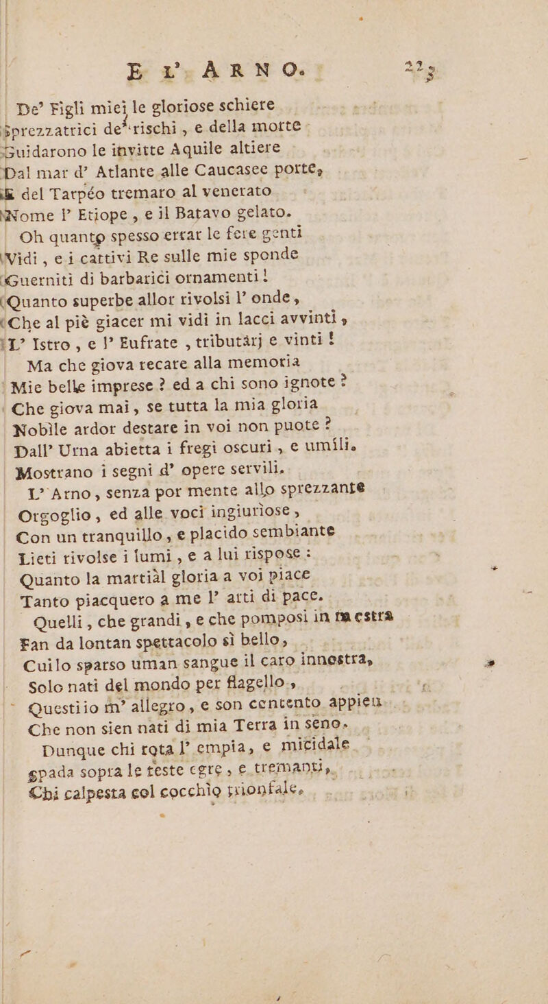 E L ARNO. De Figli miei le gloriose schiere Sprezzatrici de rischi , € della morte - uidarono le invitte Aquile altiere Dal mar d’ Atlante alle Caucasee porte, i del Tarpéo tremaro al venerato \Nome | Etiope , e il Batavo gelato. Oh quantg spesso errar le fere genti Vidi, e i cattivi Re sulle mie sponde ‘Guerniti di barbarici ornamenti! (Quanto superbe allor rivolsi l’ onde, (Che al piè giacer mi vidi in lacci avvinti tI? Istro, e I’ Eufrate , tributarj e vinti! Ma che giova recare alla memotia ‘ Mie belle imprese.? ed a chi sono ignote 3 | Che giova mai, se tutta la mia gloria Nobile ardor destare in voi non puote ? Dall’ Urna abietta i fregi oscuri, e umili, Mostrano i segni d’ opere servili. L’ Arno, senza por mente allo sprezzante Orgoglio , ed alle voci ingiurìose, Con un tranquillo; e placido sembiante Lieti rivolse i lumi, e a lui rispose: Quanto la martiùl gloria a voi piace Tanto piacquero a me l’ arti di pace. Quelli , che grandi, e che pomposi in fa estra Fan da lontan spettacolo sì bello, Cuilo sparso uman sangue il caro innestra, solo nati del mondo per flagello, &gt; Questiio fn° allegro, e son contento appieu Che non sien nati di mia Terra in seno. Dunque chi rota l’ empia, e mitidale spada sopra le feste egre, e tremanti,, Cbi calpesta col cocchio srionfale, i dò (O) Ga