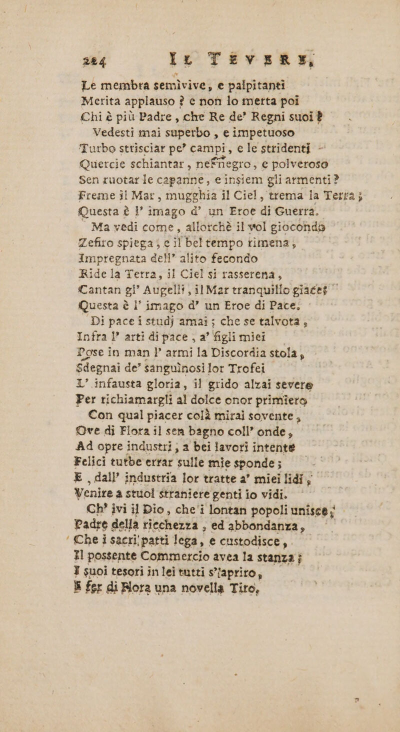 Le membra semìvive, e palpitanti Merita applauso ? e non lo metta poi Chi è più Padre , che Re de’ Regni suoi È Vedesti mai superbo , e impetuoso Turbo strisciar pe’ campi, e le stridenti - Quercie schiantar, neffiegro, e polveroso Sen ruotare capanne, e insiem gli armenti? Freme il Mar, Muggia il Ciel, trema la Terra; Questa è 1’ imago d’ un Eroe di Guerra. Ma vedi come, allorchè il wol gioconda Zefiro spiega; e il beltempo timena; Impregnata dell’ alito fecondo Ride la Terra, il Ciel si rasserena, Cantan gl’ Augelli, il Mar tranquillo giace$ Questa è I’ imago d’ un Eroe di Pace. Di pace i studj amai ; che se talvota; Infra 1’ arti di pace , a’ figli miei Pose in man |P’ armi la Discordia stola 5 Sdegnai de’ sanguinosi lot Trofei 1’ infausta gloria, il grido alzai severe Per richiamargli al dolce onor primiero Con qual piacer colà mirai sovente, Ove di Flora il sen bagno coll’ onde, Ad opre industri ; a bei lavori intente Felici tutbe errar sulle mie sponde; E , dall’ industria lor tratte a’ miei lidi; Venire a stuol straniere genti io vidi. Ch? ivi il Dio, che'i lontan popoli unisce; Padre della riechezza , ed abbondanza, ‘ Che i sacri; patti lega, e custodisce, Il possente Commercio avea la stanza j I suoi tesori in lei tutti s’faprito, E fer di Fiora una novella Tiro,