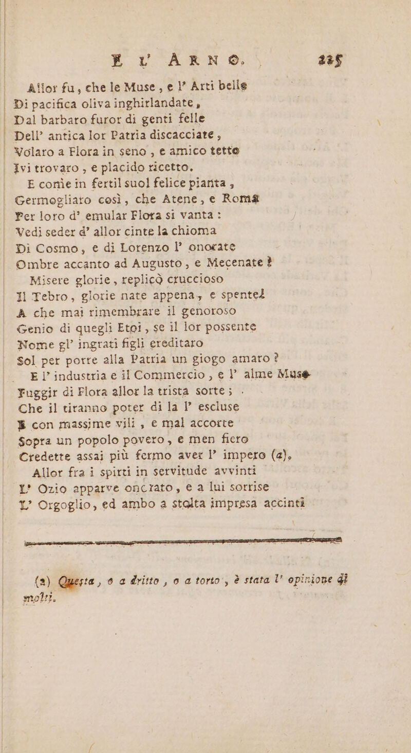 E VOARN ®, 238 | Allorfu, chele Muse, el’ Arti belle I Di pacifica oliva inghirlandate, Dal barbaro furor di genti felle Dell’ antica lor Patria discacciate, | Volaro a Flora in seno , e amico tetto | Ivitrovaro , e placido ricetto. | Econmìein fertilsuol felice piarita ; | Germogliaro così, che Atene, e Roma Per loro d’? emular Flora si vanta : Vedi seder d’ allor cinte la chioma Di Cosmo; € di Lorenzo |’ onorate Ombre accanto ad Augusto, e Mecenate È Misere glorie, replicò cruccioso Il Tebro, glorie nate appena, e spente? A che mai rimembrare il genoroso Genio di quegli Etoi, se il lor possente Nome gl’ ingrati figli ereditaro Sol per porre alla Patria un giogo amato ? | El’industria e il Commercio , e P alme Mus® Fuggir di Flora allor la trista sorte; Che il tiranno poter di la I° escluse ® con massime vili, e mal accorte Sopra un popolo povero, e men fiero Credette assai più fermo aver |’ impero (a), Allor fra i spirti in servitude avvinti Y' Ozio apparve oncrato, e a lui sorrise 1’ Orgoglio, ed ambo a stalta impresa accinti (a) Questa, 0 e dritto , 0 a torio, è stata l' opinione gi moli.